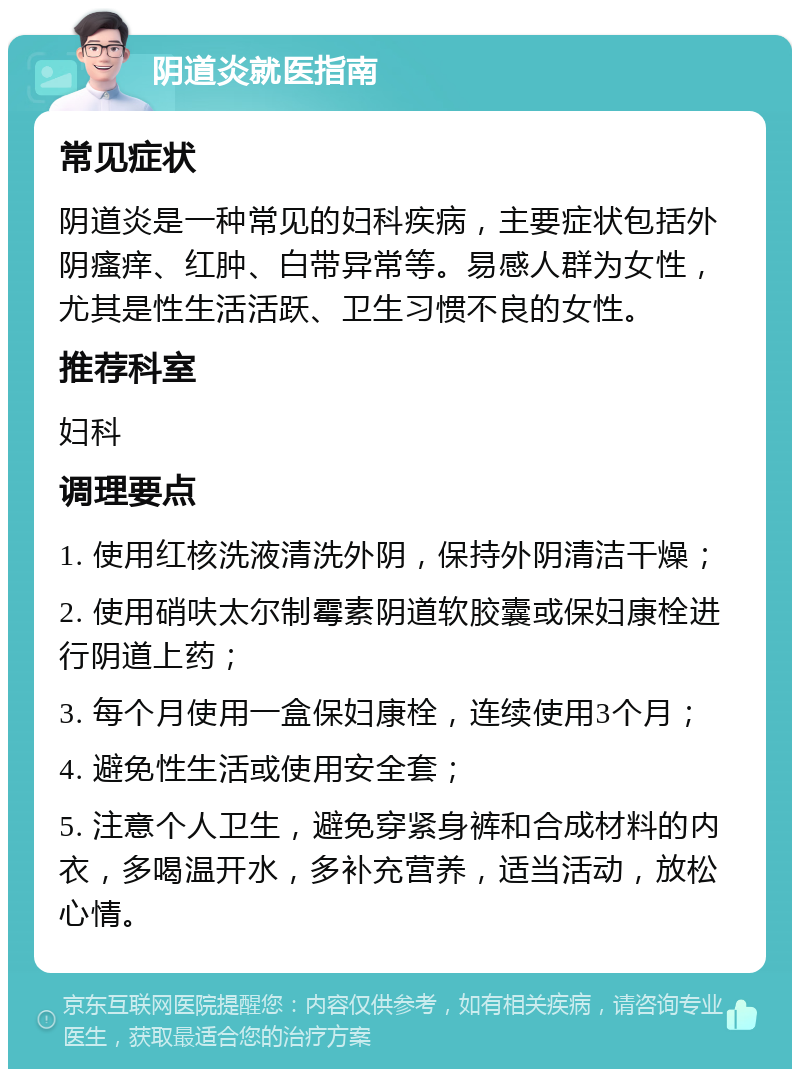 阴道炎就医指南 常见症状 阴道炎是一种常见的妇科疾病，主要症状包括外阴瘙痒、红肿、白带异常等。易感人群为女性，尤其是性生活活跃、卫生习惯不良的女性。 推荐科室 妇科 调理要点 1. 使用红核洗液清洗外阴，保持外阴清洁干燥； 2. 使用硝呋太尔制霉素阴道软胶囊或保妇康栓进行阴道上药； 3. 每个月使用一盒保妇康栓，连续使用3个月； 4. 避免性生活或使用安全套； 5. 注意个人卫生，避免穿紧身裤和合成材料的内衣，多喝温开水，多补充营养，适当活动，放松心情。