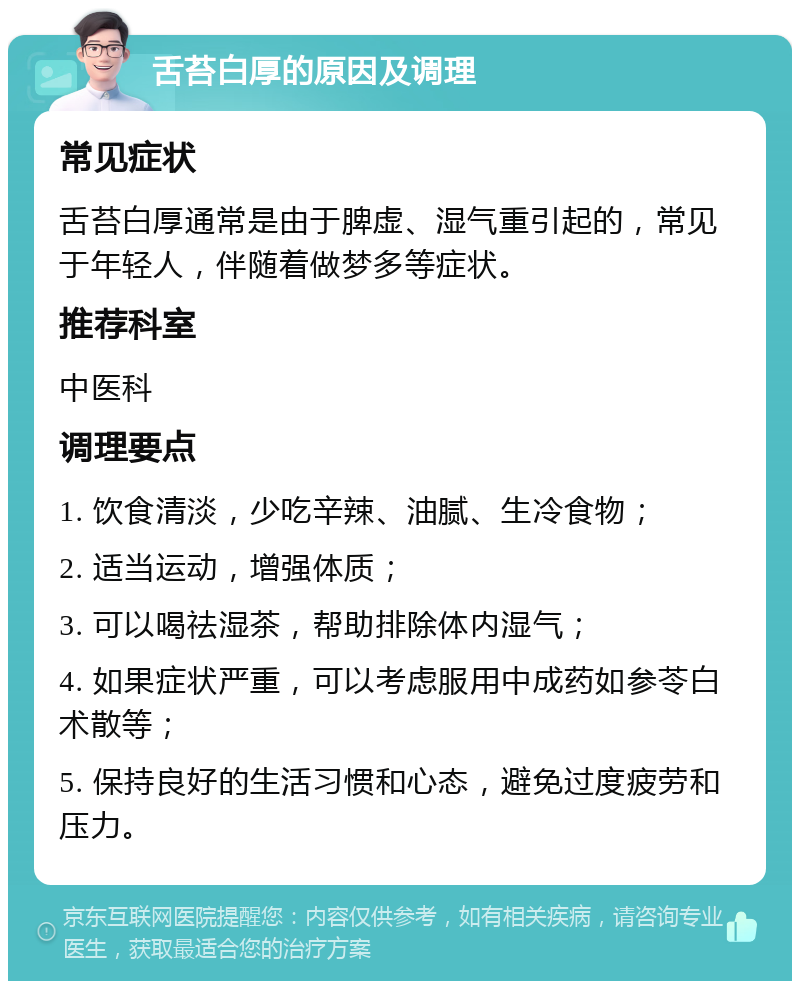 舌苔白厚的原因及调理 常见症状 舌苔白厚通常是由于脾虚、湿气重引起的，常见于年轻人，伴随着做梦多等症状。 推荐科室 中医科 调理要点 1. 饮食清淡，少吃辛辣、油腻、生冷食物； 2. 适当运动，增强体质； 3. 可以喝祛湿茶，帮助排除体内湿气； 4. 如果症状严重，可以考虑服用中成药如参苓白术散等； 5. 保持良好的生活习惯和心态，避免过度疲劳和压力。