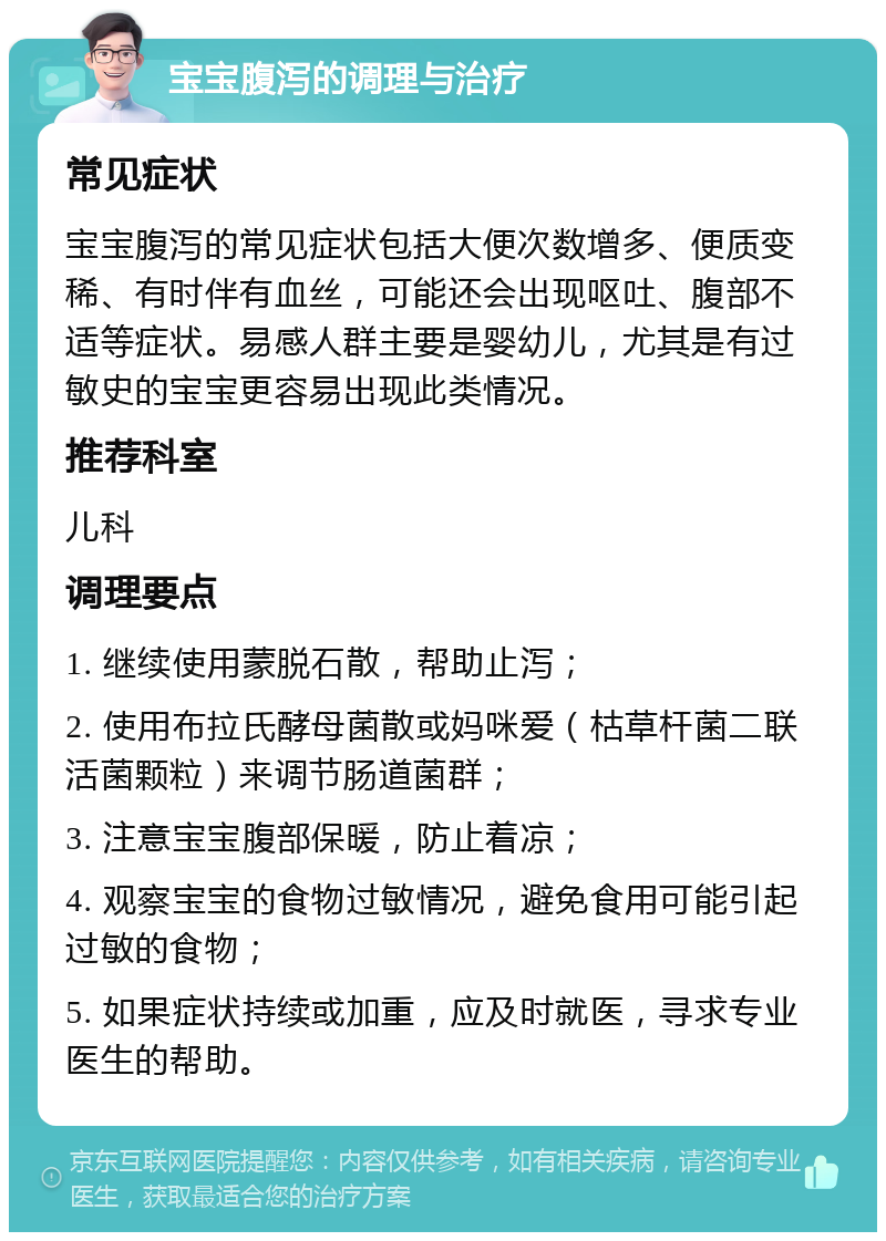 宝宝腹泻的调理与治疗 常见症状 宝宝腹泻的常见症状包括大便次数增多、便质变稀、有时伴有血丝，可能还会出现呕吐、腹部不适等症状。易感人群主要是婴幼儿，尤其是有过敏史的宝宝更容易出现此类情况。 推荐科室 儿科 调理要点 1. 继续使用蒙脱石散，帮助止泻； 2. 使用布拉氏酵母菌散或妈咪爱（枯草杆菌二联活菌颗粒）来调节肠道菌群； 3. 注意宝宝腹部保暖，防止着凉； 4. 观察宝宝的食物过敏情况，避免食用可能引起过敏的食物； 5. 如果症状持续或加重，应及时就医，寻求专业医生的帮助。