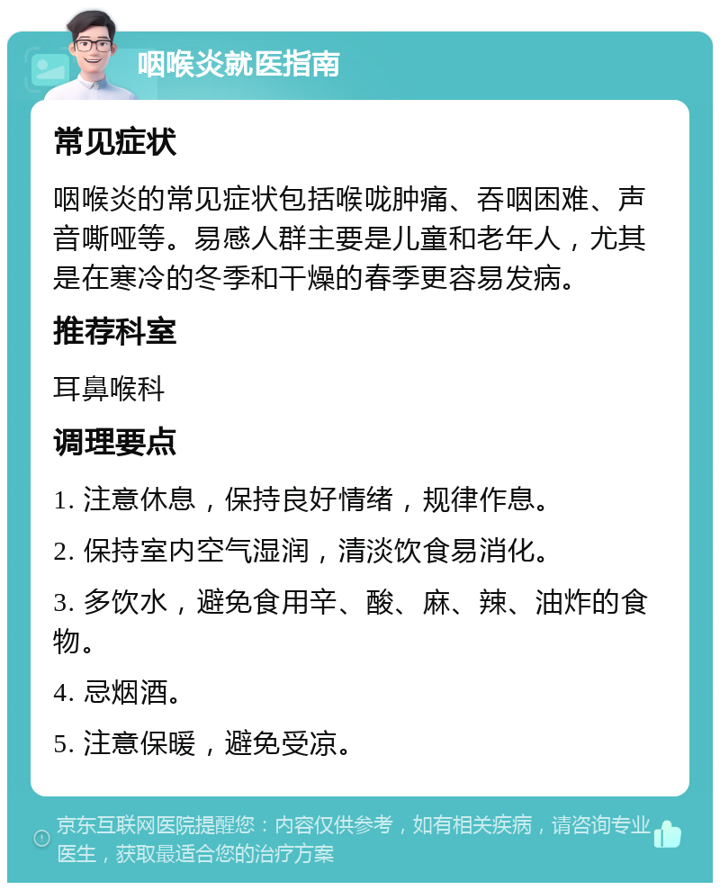 咽喉炎就医指南 常见症状 咽喉炎的常见症状包括喉咙肿痛、吞咽困难、声音嘶哑等。易感人群主要是儿童和老年人，尤其是在寒冷的冬季和干燥的春季更容易发病。 推荐科室 耳鼻喉科 调理要点 1. 注意休息，保持良好情绪，规律作息。 2. 保持室内空气湿润，清淡饮食易消化。 3. 多饮水，避免食用辛、酸、麻、辣、油炸的食物。 4. 忌烟酒。 5. 注意保暖，避免受凉。