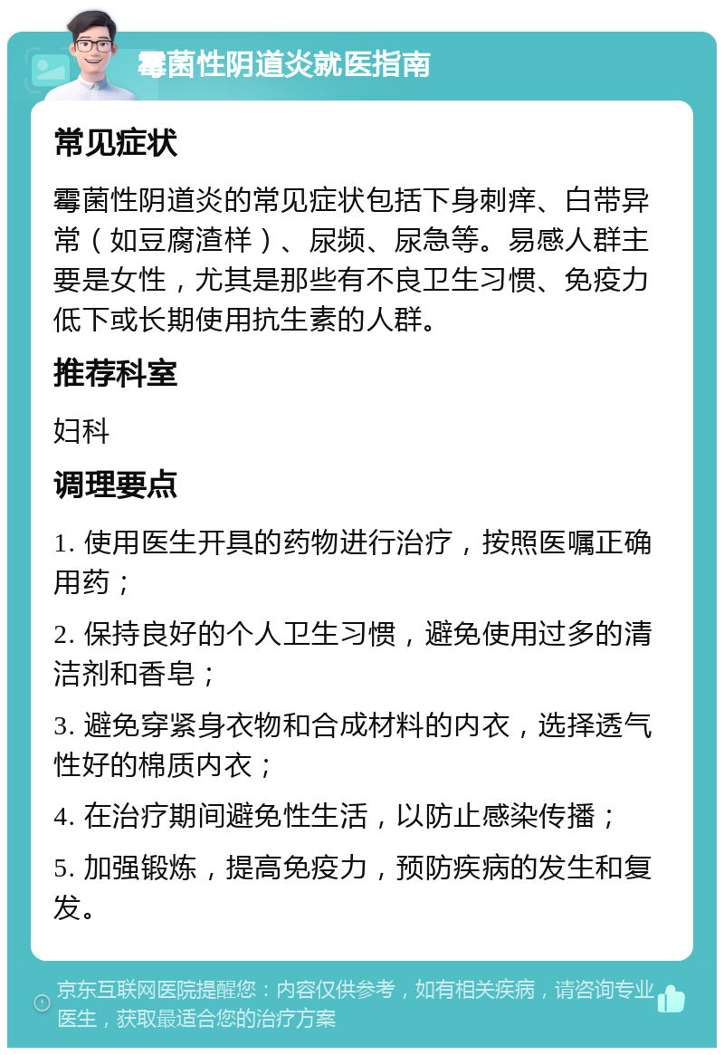 霉菌性阴道炎就医指南 常见症状 霉菌性阴道炎的常见症状包括下身刺痒、白带异常（如豆腐渣样）、尿频、尿急等。易感人群主要是女性，尤其是那些有不良卫生习惯、免疫力低下或长期使用抗生素的人群。 推荐科室 妇科 调理要点 1. 使用医生开具的药物进行治疗，按照医嘱正确用药； 2. 保持良好的个人卫生习惯，避免使用过多的清洁剂和香皂； 3. 避免穿紧身衣物和合成材料的内衣，选择透气性好的棉质内衣； 4. 在治疗期间避免性生活，以防止感染传播； 5. 加强锻炼，提高免疫力，预防疾病的发生和复发。