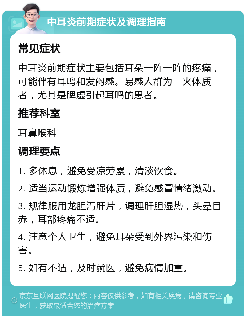 中耳炎前期症状及调理指南 常见症状 中耳炎前期症状主要包括耳朵一阵一阵的疼痛，可能伴有耳鸣和发闷感。易感人群为上火体质者，尤其是脾虚引起耳鸣的患者。 推荐科室 耳鼻喉科 调理要点 1. 多休息，避免受凉劳累，清淡饮食。 2. 适当运动锻炼增强体质，避免感冒情绪激动。 3. 规律服用龙胆泻肝片，调理肝胆湿热，头晕目赤，耳部疼痛不适。 4. 注意个人卫生，避免耳朵受到外界污染和伤害。 5. 如有不适，及时就医，避免病情加重。