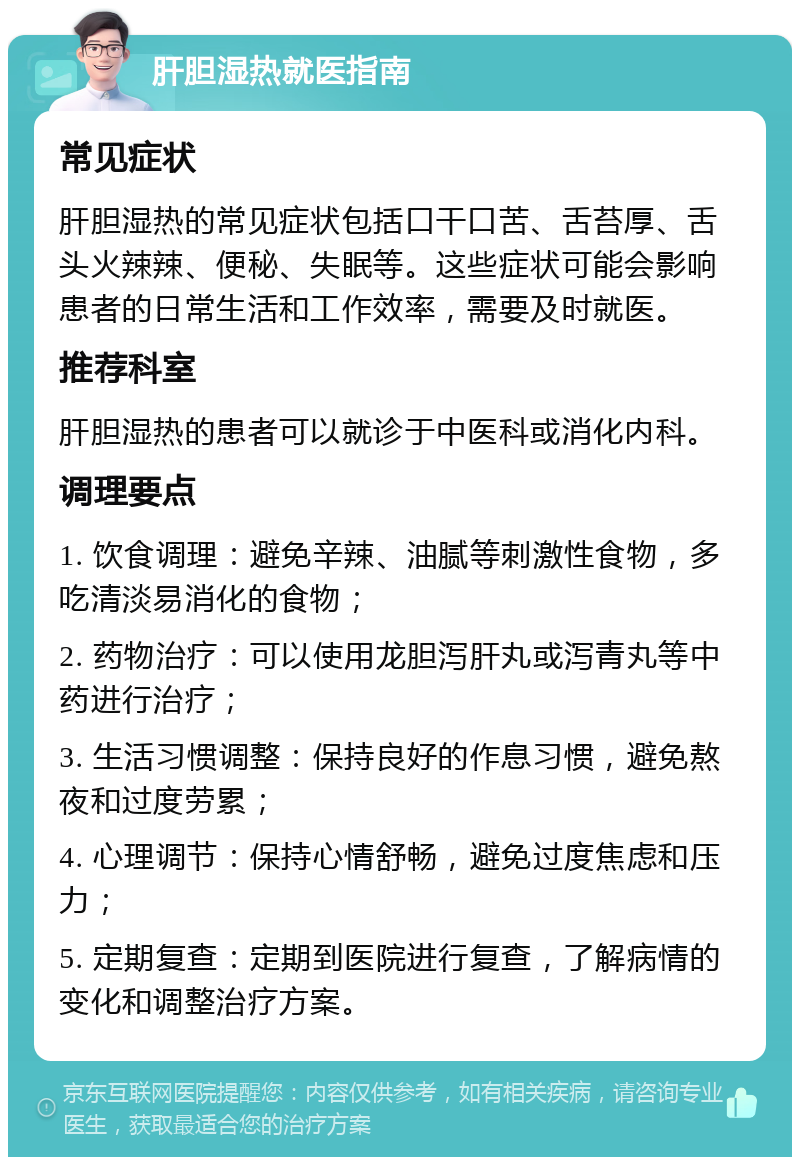 肝胆湿热就医指南 常见症状 肝胆湿热的常见症状包括口干口苦、舌苔厚、舌头火辣辣、便秘、失眠等。这些症状可能会影响患者的日常生活和工作效率，需要及时就医。 推荐科室 肝胆湿热的患者可以就诊于中医科或消化内科。 调理要点 1. 饮食调理：避免辛辣、油腻等刺激性食物，多吃清淡易消化的食物； 2. 药物治疗：可以使用龙胆泻肝丸或泻青丸等中药进行治疗； 3. 生活习惯调整：保持良好的作息习惯，避免熬夜和过度劳累； 4. 心理调节：保持心情舒畅，避免过度焦虑和压力； 5. 定期复查：定期到医院进行复查，了解病情的变化和调整治疗方案。