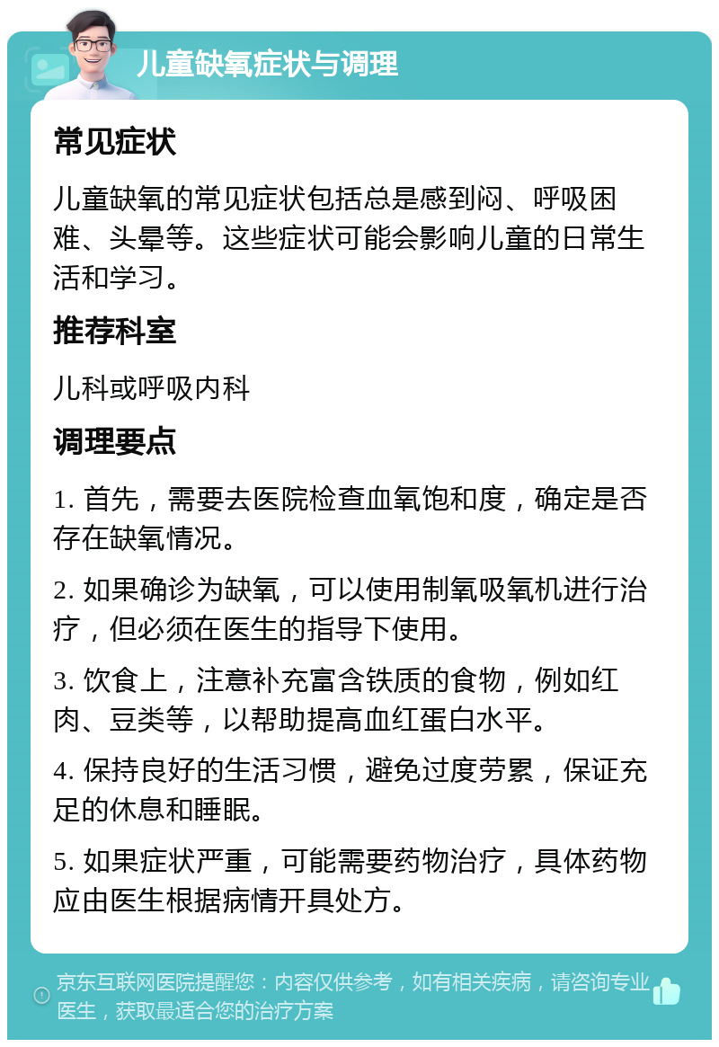 儿童缺氧症状与调理 常见症状 儿童缺氧的常见症状包括总是感到闷、呼吸困难、头晕等。这些症状可能会影响儿童的日常生活和学习。 推荐科室 儿科或呼吸内科 调理要点 1. 首先，需要去医院检查血氧饱和度，确定是否存在缺氧情况。 2. 如果确诊为缺氧，可以使用制氧吸氧机进行治疗，但必须在医生的指导下使用。 3. 饮食上，注意补充富含铁质的食物，例如红肉、豆类等，以帮助提高血红蛋白水平。 4. 保持良好的生活习惯，避免过度劳累，保证充足的休息和睡眠。 5. 如果症状严重，可能需要药物治疗，具体药物应由医生根据病情开具处方。