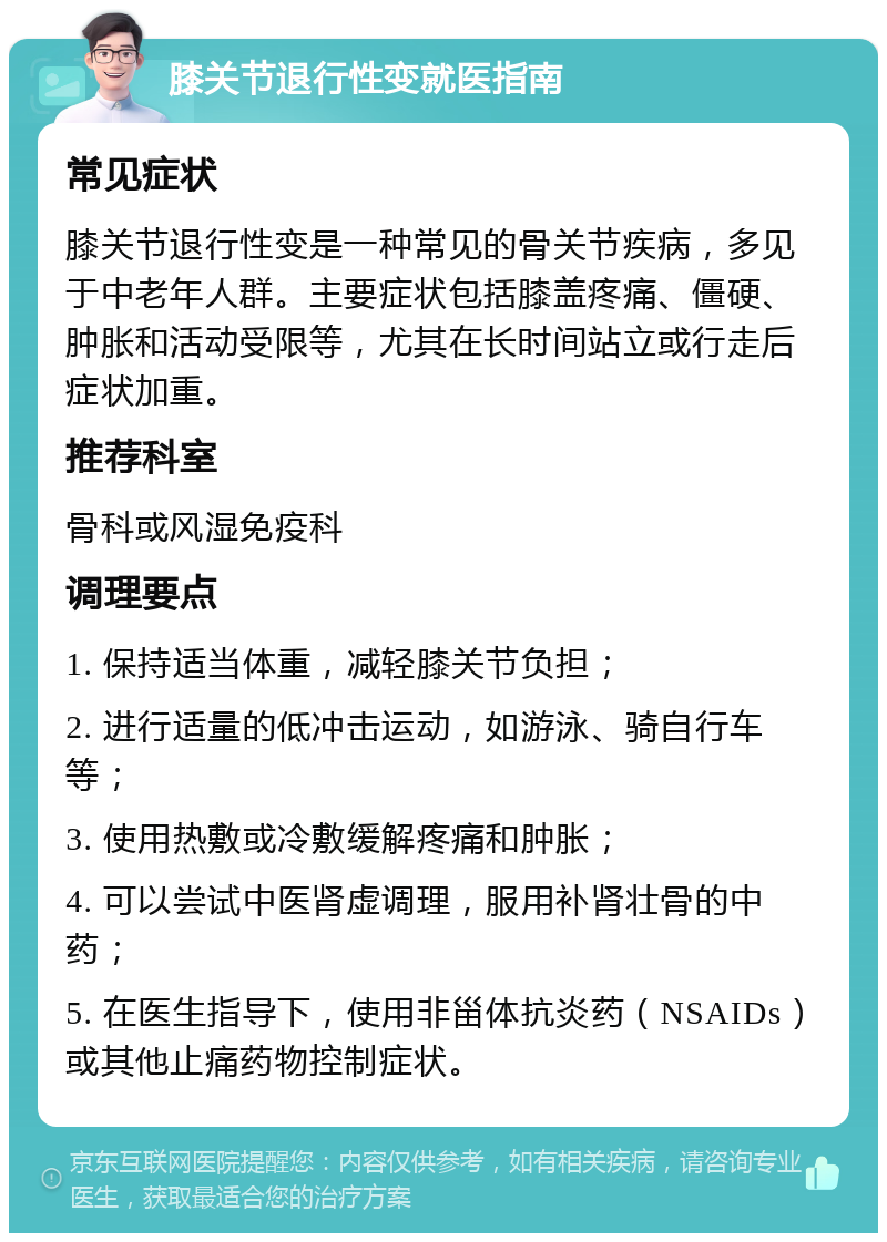 膝关节退行性变就医指南 常见症状 膝关节退行性变是一种常见的骨关节疾病，多见于中老年人群。主要症状包括膝盖疼痛、僵硬、肿胀和活动受限等，尤其在长时间站立或行走后症状加重。 推荐科室 骨科或风湿免疫科 调理要点 1. 保持适当体重，减轻膝关节负担； 2. 进行适量的低冲击运动，如游泳、骑自行车等； 3. 使用热敷或冷敷缓解疼痛和肿胀； 4. 可以尝试中医肾虚调理，服用补肾壮骨的中药； 5. 在医生指导下，使用非甾体抗炎药（NSAIDs）或其他止痛药物控制症状。