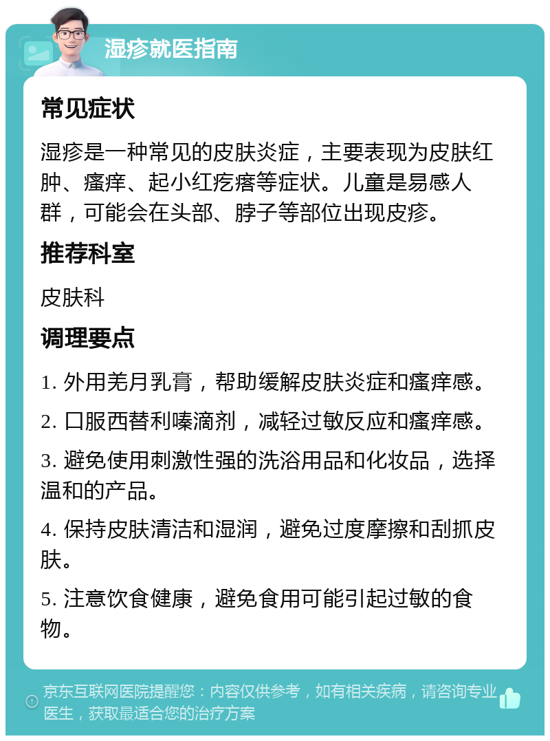 湿疹就医指南 常见症状 湿疹是一种常见的皮肤炎症，主要表现为皮肤红肿、瘙痒、起小红疙瘩等症状。儿童是易感人群，可能会在头部、脖子等部位出现皮疹。 推荐科室 皮肤科 调理要点 1. 外用羌月乳膏，帮助缓解皮肤炎症和瘙痒感。 2. 口服西替利嗪滴剂，减轻过敏反应和瘙痒感。 3. 避免使用刺激性强的洗浴用品和化妆品，选择温和的产品。 4. 保持皮肤清洁和湿润，避免过度摩擦和刮抓皮肤。 5. 注意饮食健康，避免食用可能引起过敏的食物。