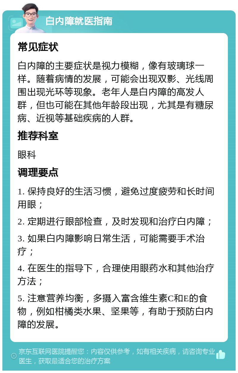 白内障就医指南 常见症状 白内障的主要症状是视力模糊，像有玻璃球一样。随着病情的发展，可能会出现双影、光线周围出现光环等现象。老年人是白内障的高发人群，但也可能在其他年龄段出现，尤其是有糖尿病、近视等基础疾病的人群。 推荐科室 眼科 调理要点 1. 保持良好的生活习惯，避免过度疲劳和长时间用眼； 2. 定期进行眼部检查，及时发现和治疗白内障； 3. 如果白内障影响日常生活，可能需要手术治疗； 4. 在医生的指导下，合理使用眼药水和其他治疗方法； 5. 注意营养均衡，多摄入富含维生素C和E的食物，例如柑橘类水果、坚果等，有助于预防白内障的发展。