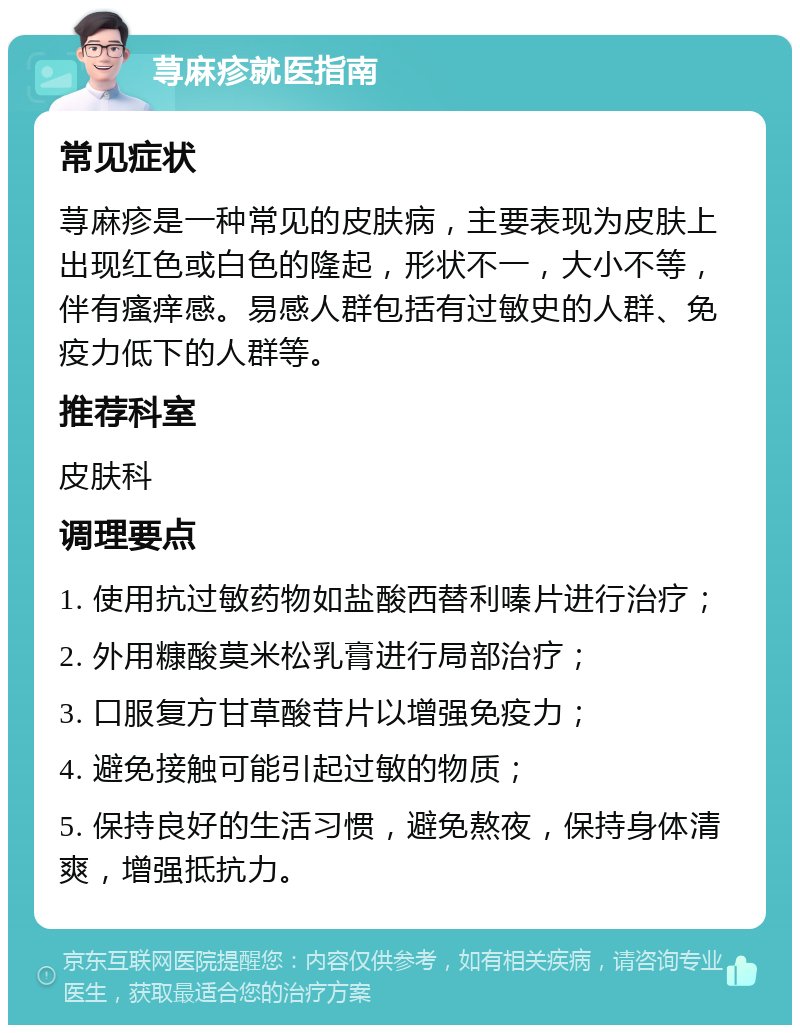 荨麻疹就医指南 常见症状 荨麻疹是一种常见的皮肤病，主要表现为皮肤上出现红色或白色的隆起，形状不一，大小不等，伴有瘙痒感。易感人群包括有过敏史的人群、免疫力低下的人群等。 推荐科室 皮肤科 调理要点 1. 使用抗过敏药物如盐酸西替利嗪片进行治疗； 2. 外用糠酸莫米松乳膏进行局部治疗； 3. 口服复方甘草酸苷片以增强免疫力； 4. 避免接触可能引起过敏的物质； 5. 保持良好的生活习惯，避免熬夜，保持身体清爽，增强抵抗力。