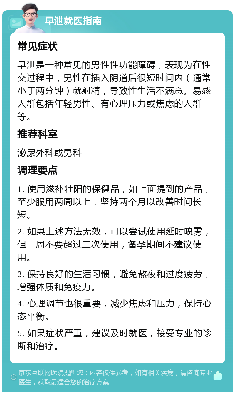 早泄就医指南 常见症状 早泄是一种常见的男性性功能障碍，表现为在性交过程中，男性在插入阴道后很短时间内（通常小于两分钟）就射精，导致性生活不满意。易感人群包括年轻男性、有心理压力或焦虑的人群等。 推荐科室 泌尿外科或男科 调理要点 1. 使用滋补壮阳的保健品，如上面提到的产品，至少服用两周以上，坚持两个月以改善时间长短。 2. 如果上述方法无效，可以尝试使用延时喷雾，但一周不要超过三次使用，备孕期间不建议使用。 3. 保持良好的生活习惯，避免熬夜和过度疲劳，增强体质和免疫力。 4. 心理调节也很重要，减少焦虑和压力，保持心态平衡。 5. 如果症状严重，建议及时就医，接受专业的诊断和治疗。