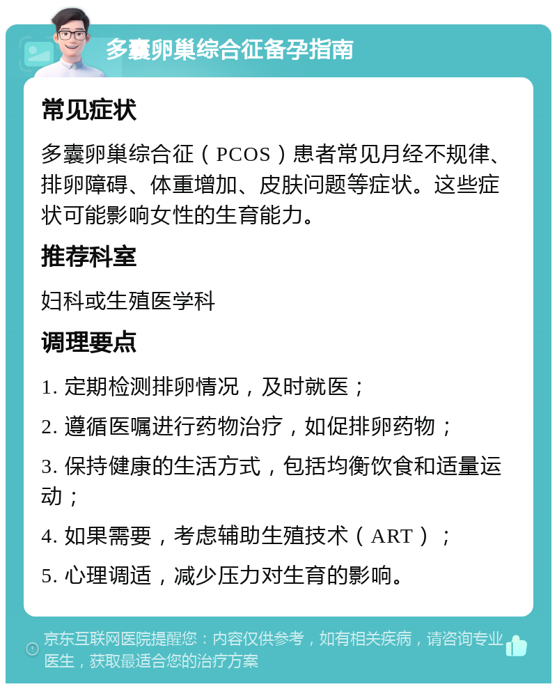 多囊卵巢综合征备孕指南 常见症状 多囊卵巢综合征（PCOS）患者常见月经不规律、排卵障碍、体重增加、皮肤问题等症状。这些症状可能影响女性的生育能力。 推荐科室 妇科或生殖医学科 调理要点 1. 定期检测排卵情况，及时就医； 2. 遵循医嘱进行药物治疗，如促排卵药物； 3. 保持健康的生活方式，包括均衡饮食和适量运动； 4. 如果需要，考虑辅助生殖技术（ART）； 5. 心理调适，减少压力对生育的影响。