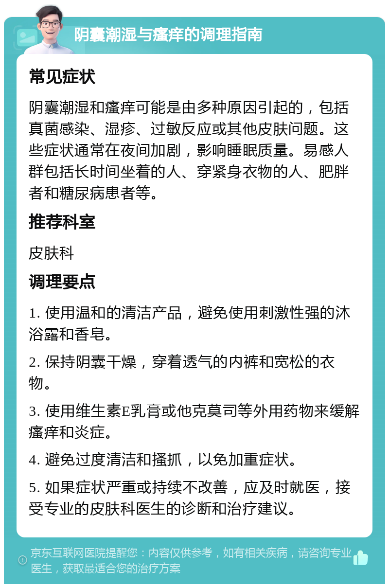 阴囊潮湿与瘙痒的调理指南 常见症状 阴囊潮湿和瘙痒可能是由多种原因引起的，包括真菌感染、湿疹、过敏反应或其他皮肤问题。这些症状通常在夜间加剧，影响睡眠质量。易感人群包括长时间坐着的人、穿紧身衣物的人、肥胖者和糖尿病患者等。 推荐科室 皮肤科 调理要点 1. 使用温和的清洁产品，避免使用刺激性强的沐浴露和香皂。 2. 保持阴囊干燥，穿着透气的内裤和宽松的衣物。 3. 使用维生素E乳膏或他克莫司等外用药物来缓解瘙痒和炎症。 4. 避免过度清洁和搔抓，以免加重症状。 5. 如果症状严重或持续不改善，应及时就医，接受专业的皮肤科医生的诊断和治疗建议。