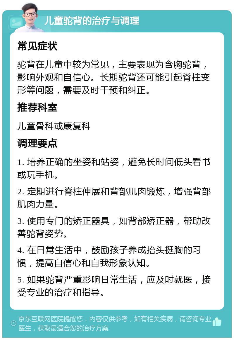 儿童驼背的治疗与调理 常见症状 驼背在儿童中较为常见，主要表现为含胸驼背，影响外观和自信心。长期驼背还可能引起脊柱变形等问题，需要及时干预和纠正。 推荐科室 儿童骨科或康复科 调理要点 1. 培养正确的坐姿和站姿，避免长时间低头看书或玩手机。 2. 定期进行脊柱伸展和背部肌肉锻炼，增强背部肌肉力量。 3. 使用专门的矫正器具，如背部矫正器，帮助改善驼背姿势。 4. 在日常生活中，鼓励孩子养成抬头挺胸的习惯，提高自信心和自我形象认知。 5. 如果驼背严重影响日常生活，应及时就医，接受专业的治疗和指导。