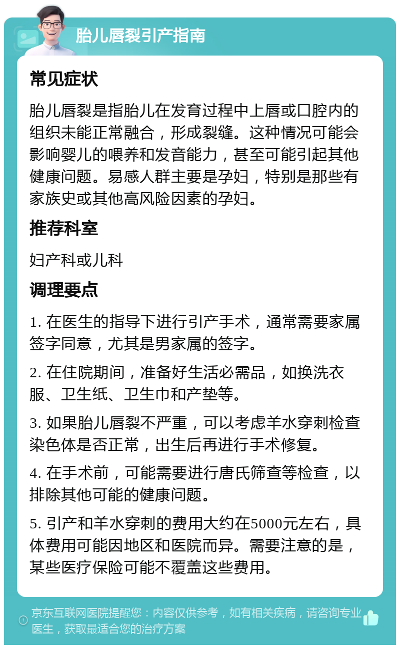 胎儿唇裂引产指南 常见症状 胎儿唇裂是指胎儿在发育过程中上唇或口腔内的组织未能正常融合，形成裂缝。这种情况可能会影响婴儿的喂养和发音能力，甚至可能引起其他健康问题。易感人群主要是孕妇，特别是那些有家族史或其他高风险因素的孕妇。 推荐科室 妇产科或儿科 调理要点 1. 在医生的指导下进行引产手术，通常需要家属签字同意，尤其是男家属的签字。 2. 在住院期间，准备好生活必需品，如换洗衣服、卫生纸、卫生巾和产垫等。 3. 如果胎儿唇裂不严重，可以考虑羊水穿刺检查染色体是否正常，出生后再进行手术修复。 4. 在手术前，可能需要进行唐氏筛查等检查，以排除其他可能的健康问题。 5. 引产和羊水穿刺的费用大约在5000元左右，具体费用可能因地区和医院而异。需要注意的是，某些医疗保险可能不覆盖这些费用。