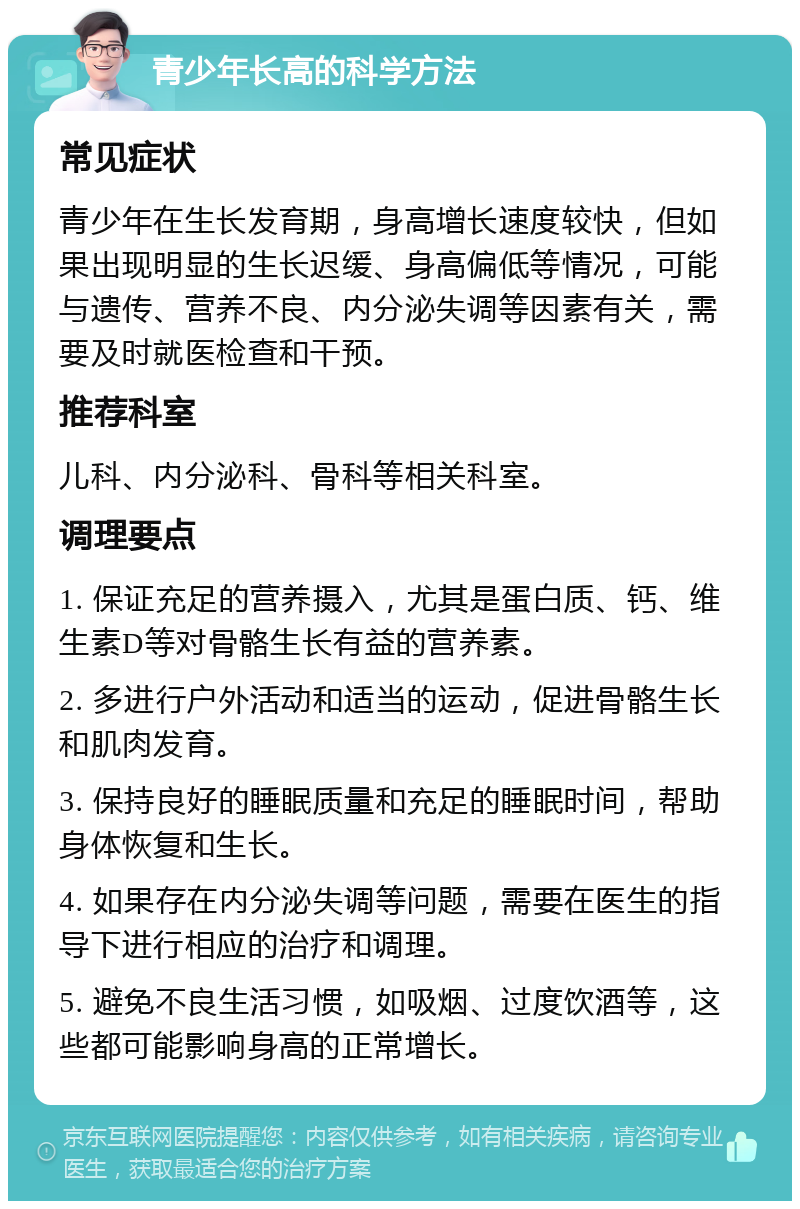 青少年长高的科学方法 常见症状 青少年在生长发育期，身高增长速度较快，但如果出现明显的生长迟缓、身高偏低等情况，可能与遗传、营养不良、内分泌失调等因素有关，需要及时就医检查和干预。 推荐科室 儿科、内分泌科、骨科等相关科室。 调理要点 1. 保证充足的营养摄入，尤其是蛋白质、钙、维生素D等对骨骼生长有益的营养素。 2. 多进行户外活动和适当的运动，促进骨骼生长和肌肉发育。 3. 保持良好的睡眠质量和充足的睡眠时间，帮助身体恢复和生长。 4. 如果存在内分泌失调等问题，需要在医生的指导下进行相应的治疗和调理。 5. 避免不良生活习惯，如吸烟、过度饮酒等，这些都可能影响身高的正常增长。