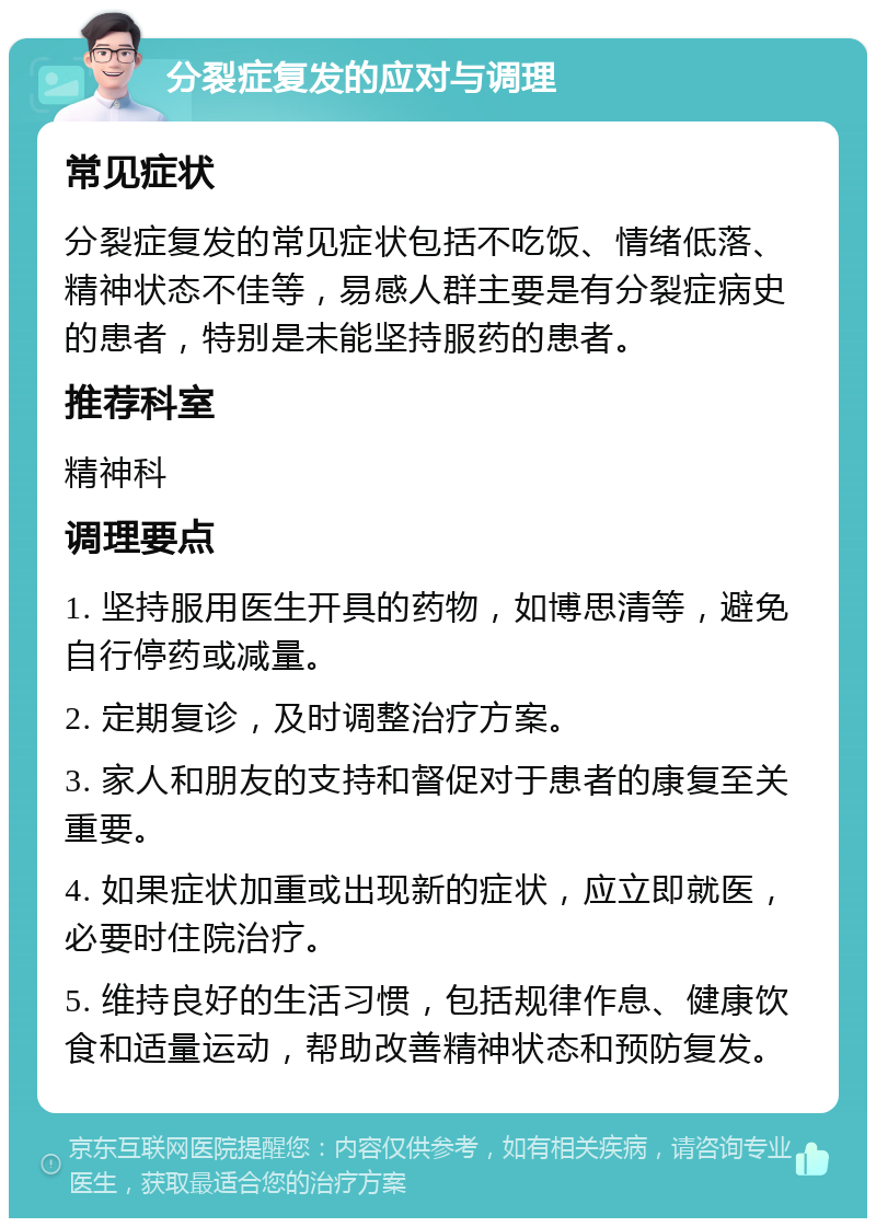 分裂症复发的应对与调理 常见症状 分裂症复发的常见症状包括不吃饭、情绪低落、精神状态不佳等，易感人群主要是有分裂症病史的患者，特别是未能坚持服药的患者。 推荐科室 精神科 调理要点 1. 坚持服用医生开具的药物，如博思清等，避免自行停药或减量。 2. 定期复诊，及时调整治疗方案。 3. 家人和朋友的支持和督促对于患者的康复至关重要。 4. 如果症状加重或出现新的症状，应立即就医，必要时住院治疗。 5. 维持良好的生活习惯，包括规律作息、健康饮食和适量运动，帮助改善精神状态和预防复发。