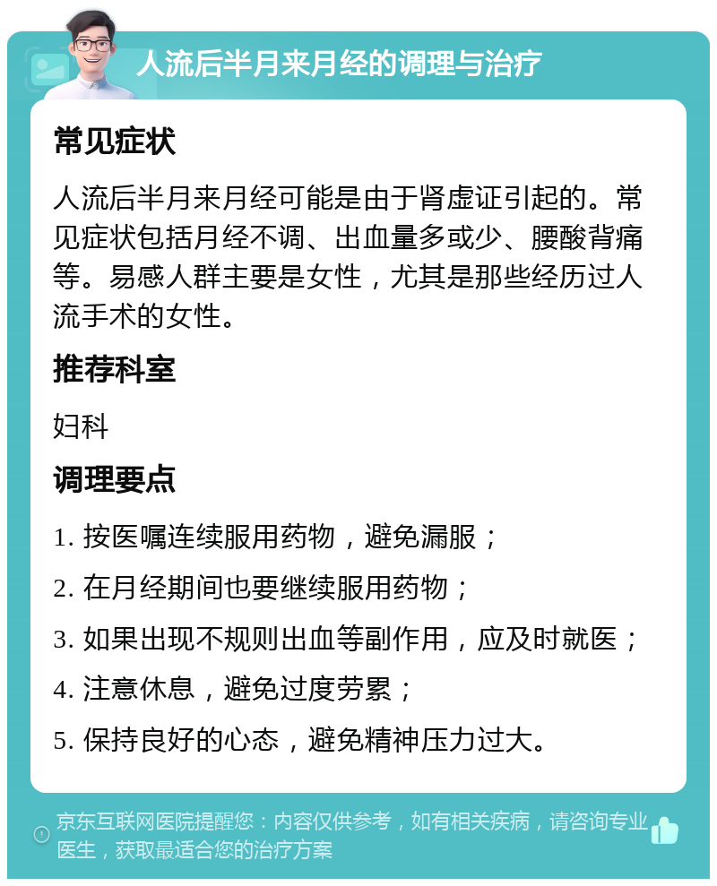 人流后半月来月经的调理与治疗 常见症状 人流后半月来月经可能是由于肾虚证引起的。常见症状包括月经不调、出血量多或少、腰酸背痛等。易感人群主要是女性，尤其是那些经历过人流手术的女性。 推荐科室 妇科 调理要点 1. 按医嘱连续服用药物，避免漏服； 2. 在月经期间也要继续服用药物； 3. 如果出现不规则出血等副作用，应及时就医； 4. 注意休息，避免过度劳累； 5. 保持良好的心态，避免精神压力过大。