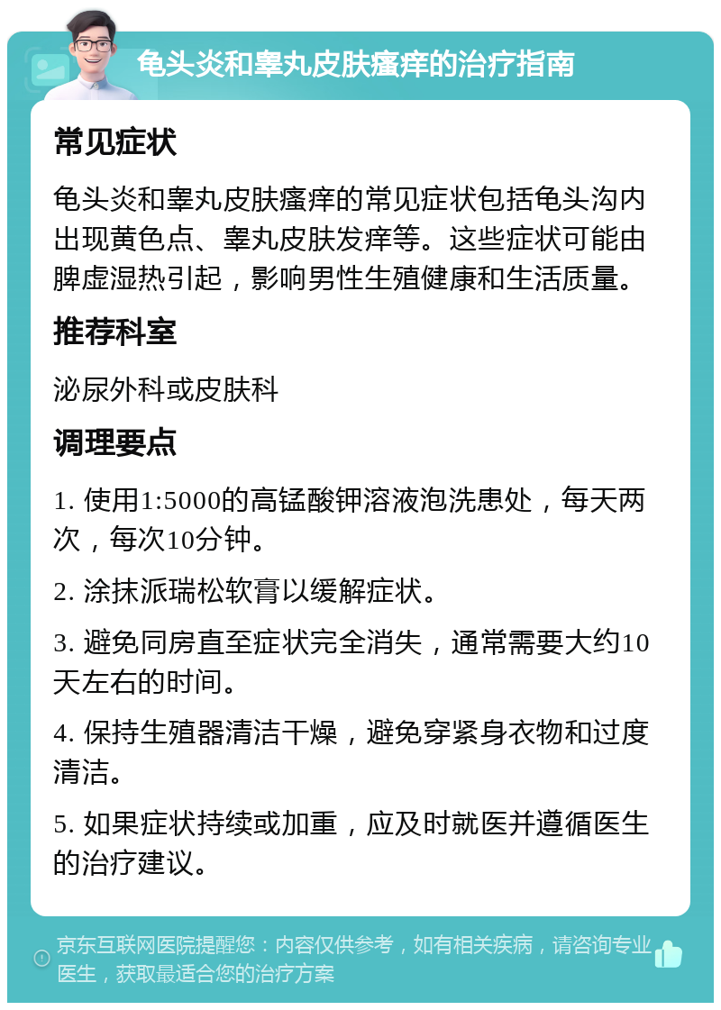 龟头炎和睾丸皮肤瘙痒的治疗指南 常见症状 龟头炎和睾丸皮肤瘙痒的常见症状包括龟头沟内出现黄色点、睾丸皮肤发痒等。这些症状可能由脾虚湿热引起，影响男性生殖健康和生活质量。 推荐科室 泌尿外科或皮肤科 调理要点 1. 使用1:5000的高锰酸钾溶液泡洗患处，每天两次，每次10分钟。 2. 涂抹派瑞松软膏以缓解症状。 3. 避免同房直至症状完全消失，通常需要大约10天左右的时间。 4. 保持生殖器清洁干燥，避免穿紧身衣物和过度清洁。 5. 如果症状持续或加重，应及时就医并遵循医生的治疗建议。