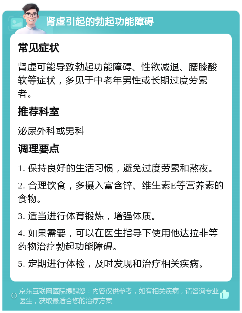 肾虚引起的勃起功能障碍 常见症状 肾虚可能导致勃起功能障碍、性欲减退、腰膝酸软等症状，多见于中老年男性或长期过度劳累者。 推荐科室 泌尿外科或男科 调理要点 1. 保持良好的生活习惯，避免过度劳累和熬夜。 2. 合理饮食，多摄入富含锌、维生素E等营养素的食物。 3. 适当进行体育锻炼，增强体质。 4. 如果需要，可以在医生指导下使用他达拉非等药物治疗勃起功能障碍。 5. 定期进行体检，及时发现和治疗相关疾病。