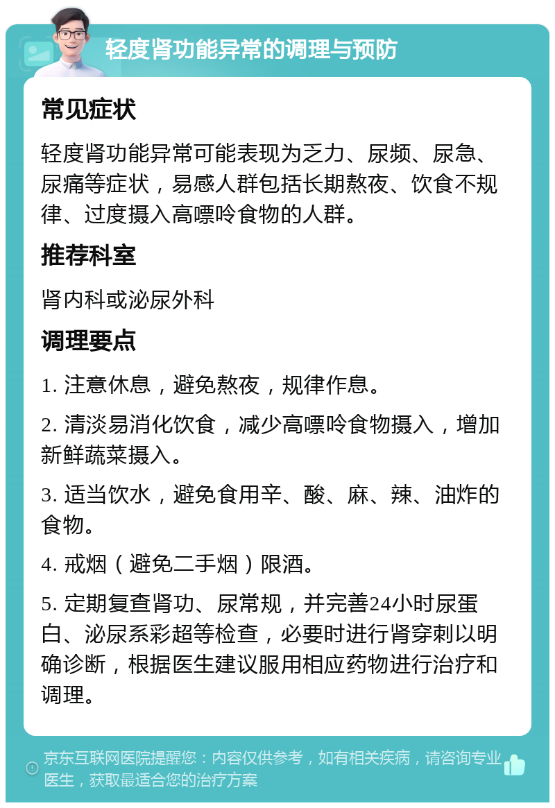 轻度肾功能异常的调理与预防 常见症状 轻度肾功能异常可能表现为乏力、尿频、尿急、尿痛等症状，易感人群包括长期熬夜、饮食不规律、过度摄入高嘌呤食物的人群。 推荐科室 肾内科或泌尿外科 调理要点 1. 注意休息，避免熬夜，规律作息。 2. 清淡易消化饮食，减少高嘌呤食物摄入，增加新鲜蔬菜摄入。 3. 适当饮水，避免食用辛、酸、麻、辣、油炸的食物。 4. 戒烟（避免二手烟）限酒。 5. 定期复查肾功、尿常规，并完善24小时尿蛋白、泌尿系彩超等检查，必要时进行肾穿刺以明确诊断，根据医生建议服用相应药物进行治疗和调理。