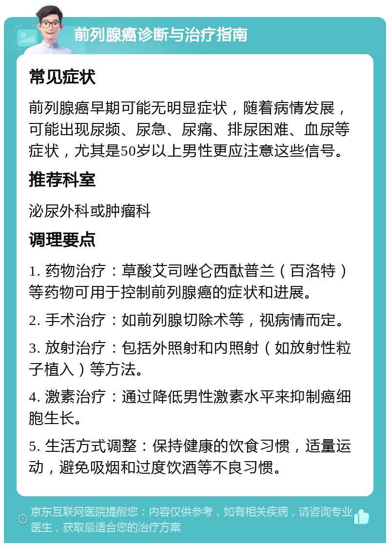 前列腺癌诊断与治疗指南 常见症状 前列腺癌早期可能无明显症状，随着病情发展，可能出现尿频、尿急、尿痛、排尿困难、血尿等症状，尤其是50岁以上男性更应注意这些信号。 推荐科室 泌尿外科或肿瘤科 调理要点 1. 药物治疗：草酸艾司唑仑西酞普兰（百洛特）等药物可用于控制前列腺癌的症状和进展。 2. 手术治疗：如前列腺切除术等，视病情而定。 3. 放射治疗：包括外照射和内照射（如放射性粒子植入）等方法。 4. 激素治疗：通过降低男性激素水平来抑制癌细胞生长。 5. 生活方式调整：保持健康的饮食习惯，适量运动，避免吸烟和过度饮酒等不良习惯。