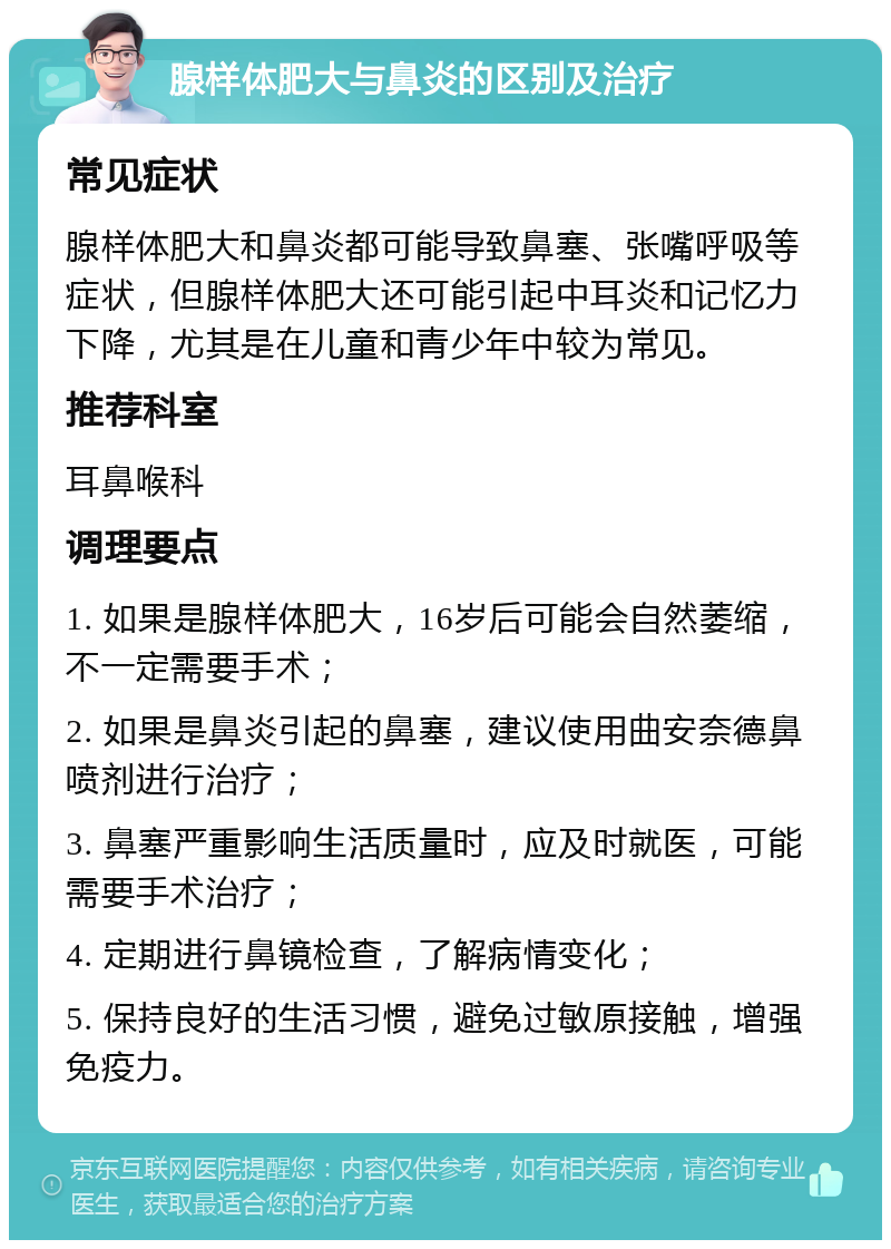 腺样体肥大与鼻炎的区别及治疗 常见症状 腺样体肥大和鼻炎都可能导致鼻塞、张嘴呼吸等症状，但腺样体肥大还可能引起中耳炎和记忆力下降，尤其是在儿童和青少年中较为常见。 推荐科室 耳鼻喉科 调理要点 1. 如果是腺样体肥大，16岁后可能会自然萎缩，不一定需要手术； 2. 如果是鼻炎引起的鼻塞，建议使用曲安奈德鼻喷剂进行治疗； 3. 鼻塞严重影响生活质量时，应及时就医，可能需要手术治疗； 4. 定期进行鼻镜检查，了解病情变化； 5. 保持良好的生活习惯，避免过敏原接触，增强免疫力。