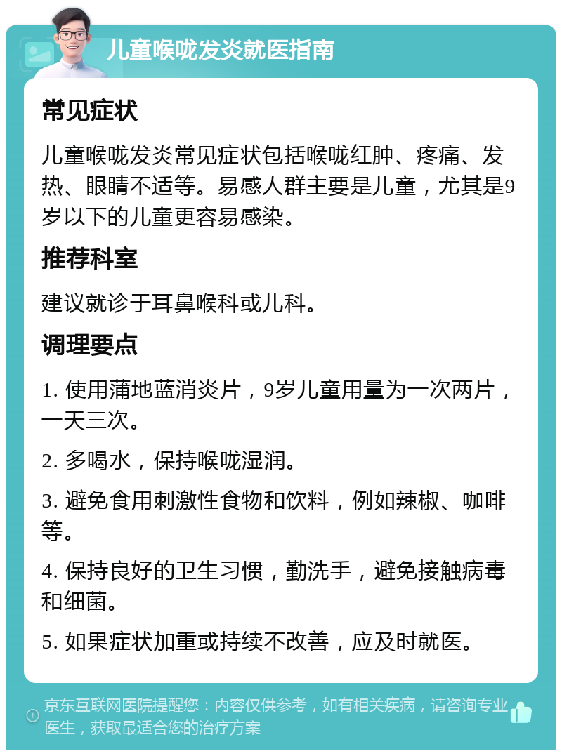 儿童喉咙发炎就医指南 常见症状 儿童喉咙发炎常见症状包括喉咙红肿、疼痛、发热、眼睛不适等。易感人群主要是儿童，尤其是9岁以下的儿童更容易感染。 推荐科室 建议就诊于耳鼻喉科或儿科。 调理要点 1. 使用蒲地蓝消炎片，9岁儿童用量为一次两片，一天三次。 2. 多喝水，保持喉咙湿润。 3. 避免食用刺激性食物和饮料，例如辣椒、咖啡等。 4. 保持良好的卫生习惯，勤洗手，避免接触病毒和细菌。 5. 如果症状加重或持续不改善，应及时就医。