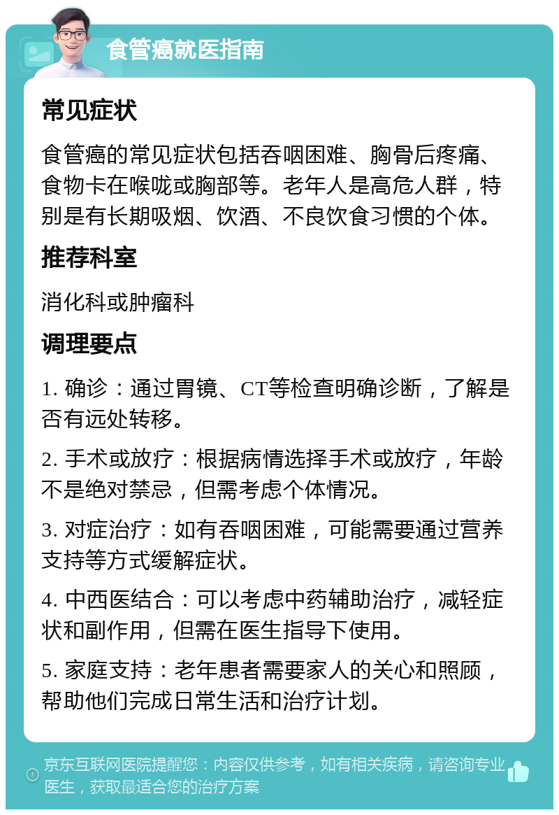 食管癌就医指南 常见症状 食管癌的常见症状包括吞咽困难、胸骨后疼痛、食物卡在喉咙或胸部等。老年人是高危人群，特别是有长期吸烟、饮酒、不良饮食习惯的个体。 推荐科室 消化科或肿瘤科 调理要点 1. 确诊：通过胃镜、CT等检查明确诊断，了解是否有远处转移。 2. 手术或放疗：根据病情选择手术或放疗，年龄不是绝对禁忌，但需考虑个体情况。 3. 对症治疗：如有吞咽困难，可能需要通过营养支持等方式缓解症状。 4. 中西医结合：可以考虑中药辅助治疗，减轻症状和副作用，但需在医生指导下使用。 5. 家庭支持：老年患者需要家人的关心和照顾，帮助他们完成日常生活和治疗计划。