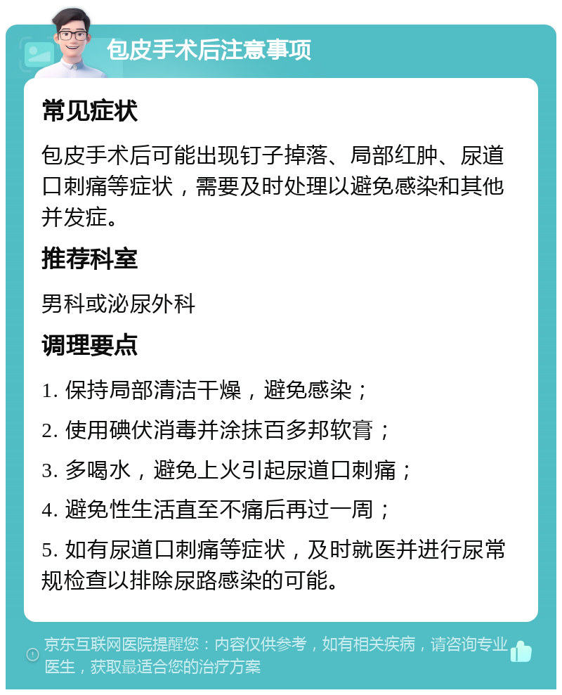 包皮手术后注意事项 常见症状 包皮手术后可能出现钉子掉落、局部红肿、尿道口刺痛等症状，需要及时处理以避免感染和其他并发症。 推荐科室 男科或泌尿外科 调理要点 1. 保持局部清洁干燥，避免感染； 2. 使用碘伏消毒并涂抹百多邦软膏； 3. 多喝水，避免上火引起尿道口刺痛； 4. 避免性生活直至不痛后再过一周； 5. 如有尿道口刺痛等症状，及时就医并进行尿常规检查以排除尿路感染的可能。