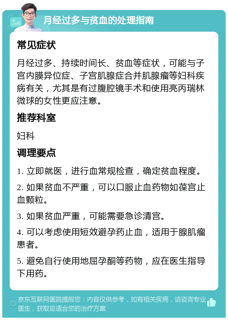 月经过多与贫血的处理指南 常见症状 月经过多、持续时间长、贫血等症状，可能与子宫内膜异位症、子宫肌腺症合并肌腺瘤等妇科疾病有关，尤其是有过腹腔镜手术和使用亮丙瑞林微球的女性更应注意。 推荐科室 妇科 调理要点 1. 立即就医，进行血常规检查，确定贫血程度。 2. 如果贫血不严重，可以口服止血药物如葆宫止血颗粒。 3. 如果贫血严重，可能需要急诊清宫。 4. 可以考虑使用短效避孕药止血，适用于腺肌瘤患者。 5. 避免自行使用地屈孕酮等药物，应在医生指导下用药。