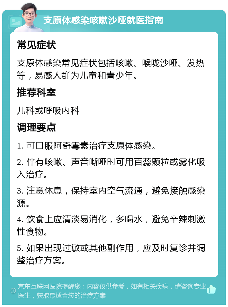 支原体感染咳嗽沙哑就医指南 常见症状 支原体感染常见症状包括咳嗽、喉咙沙哑、发热等，易感人群为儿童和青少年。 推荐科室 儿科或呼吸内科 调理要点 1. 可口服阿奇霉素治疗支原体感染。 2. 伴有咳嗽、声音嘶哑时可用百蕊颗粒或雾化吸入治疗。 3. 注意休息，保持室内空气流通，避免接触感染源。 4. 饮食上应清淡易消化，多喝水，避免辛辣刺激性食物。 5. 如果出现过敏或其他副作用，应及时复诊并调整治疗方案。