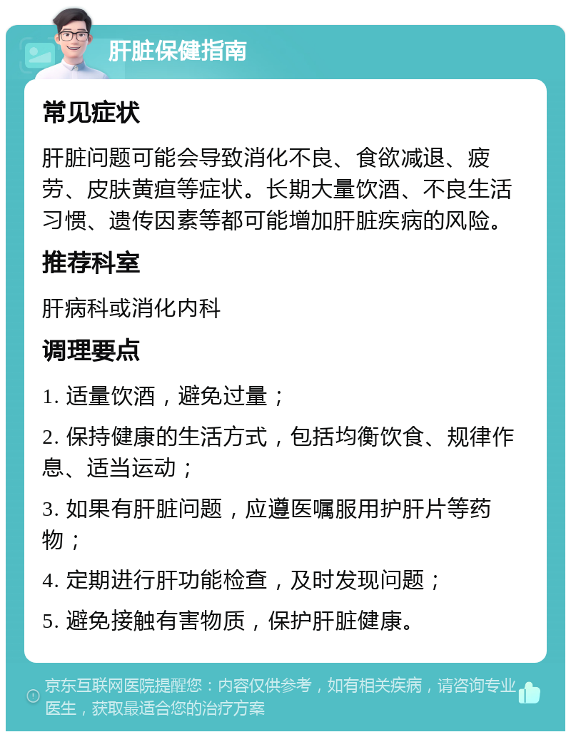 肝脏保健指南 常见症状 肝脏问题可能会导致消化不良、食欲减退、疲劳、皮肤黄疸等症状。长期大量饮酒、不良生活习惯、遗传因素等都可能增加肝脏疾病的风险。 推荐科室 肝病科或消化内科 调理要点 1. 适量饮酒，避免过量； 2. 保持健康的生活方式，包括均衡饮食、规律作息、适当运动； 3. 如果有肝脏问题，应遵医嘱服用护肝片等药物； 4. 定期进行肝功能检查，及时发现问题； 5. 避免接触有害物质，保护肝脏健康。