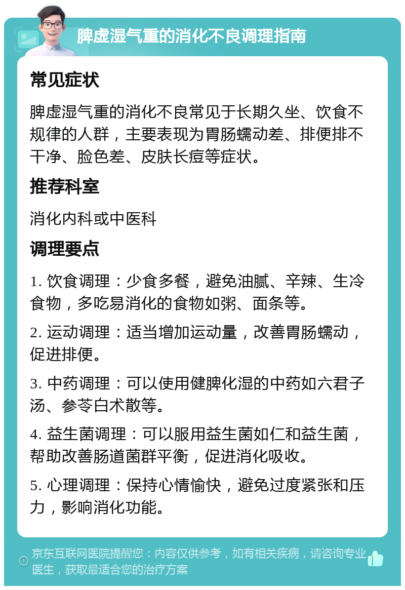 脾虚湿气重的消化不良调理指南 常见症状 脾虚湿气重的消化不良常见于长期久坐、饮食不规律的人群，主要表现为胃肠蠕动差、排便排不干净、脸色差、皮肤长痘等症状。 推荐科室 消化内科或中医科 调理要点 1. 饮食调理：少食多餐，避免油腻、辛辣、生冷食物，多吃易消化的食物如粥、面条等。 2. 运动调理：适当增加运动量，改善胃肠蠕动，促进排便。 3. 中药调理：可以使用健脾化湿的中药如六君子汤、参苓白术散等。 4. 益生菌调理：可以服用益生菌如仁和益生菌，帮助改善肠道菌群平衡，促进消化吸收。 5. 心理调理：保持心情愉快，避免过度紧张和压力，影响消化功能。