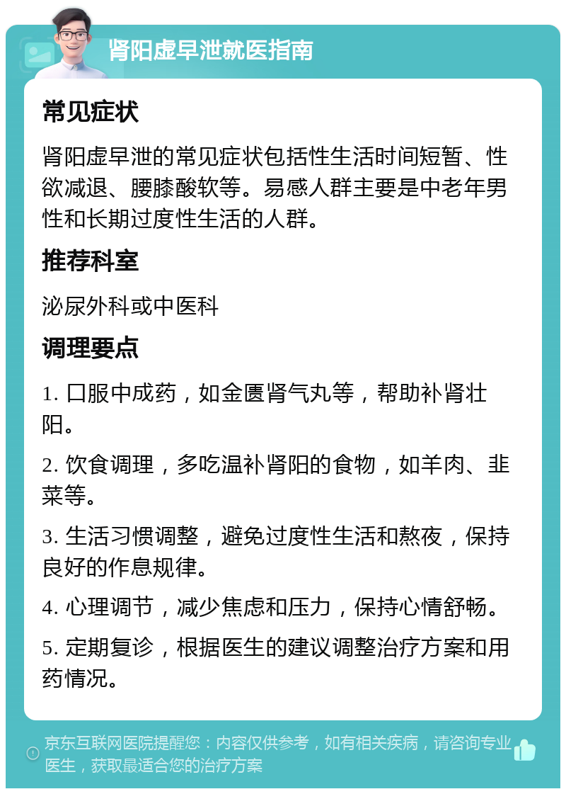 肾阳虚早泄就医指南 常见症状 肾阳虚早泄的常见症状包括性生活时间短暂、性欲减退、腰膝酸软等。易感人群主要是中老年男性和长期过度性生活的人群。 推荐科室 泌尿外科或中医科 调理要点 1. 口服中成药，如金匮肾气丸等，帮助补肾壮阳。 2. 饮食调理，多吃温补肾阳的食物，如羊肉、韭菜等。 3. 生活习惯调整，避免过度性生活和熬夜，保持良好的作息规律。 4. 心理调节，减少焦虑和压力，保持心情舒畅。 5. 定期复诊，根据医生的建议调整治疗方案和用药情况。