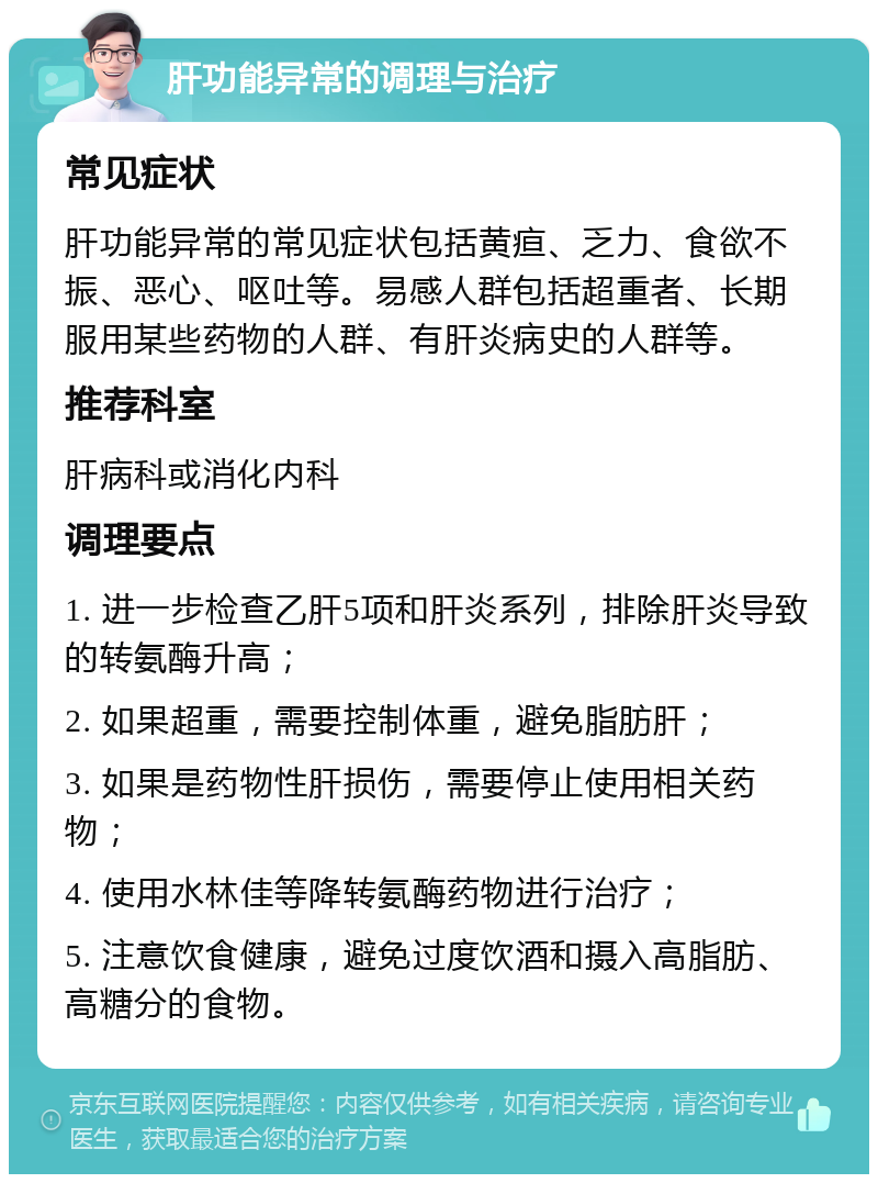 肝功能异常的调理与治疗 常见症状 肝功能异常的常见症状包括黄疸、乏力、食欲不振、恶心、呕吐等。易感人群包括超重者、长期服用某些药物的人群、有肝炎病史的人群等。 推荐科室 肝病科或消化内科 调理要点 1. 进一步检查乙肝5项和肝炎系列，排除肝炎导致的转氨酶升高； 2. 如果超重，需要控制体重，避免脂肪肝； 3. 如果是药物性肝损伤，需要停止使用相关药物； 4. 使用水林佳等降转氨酶药物进行治疗； 5. 注意饮食健康，避免过度饮酒和摄入高脂肪、高糖分的食物。