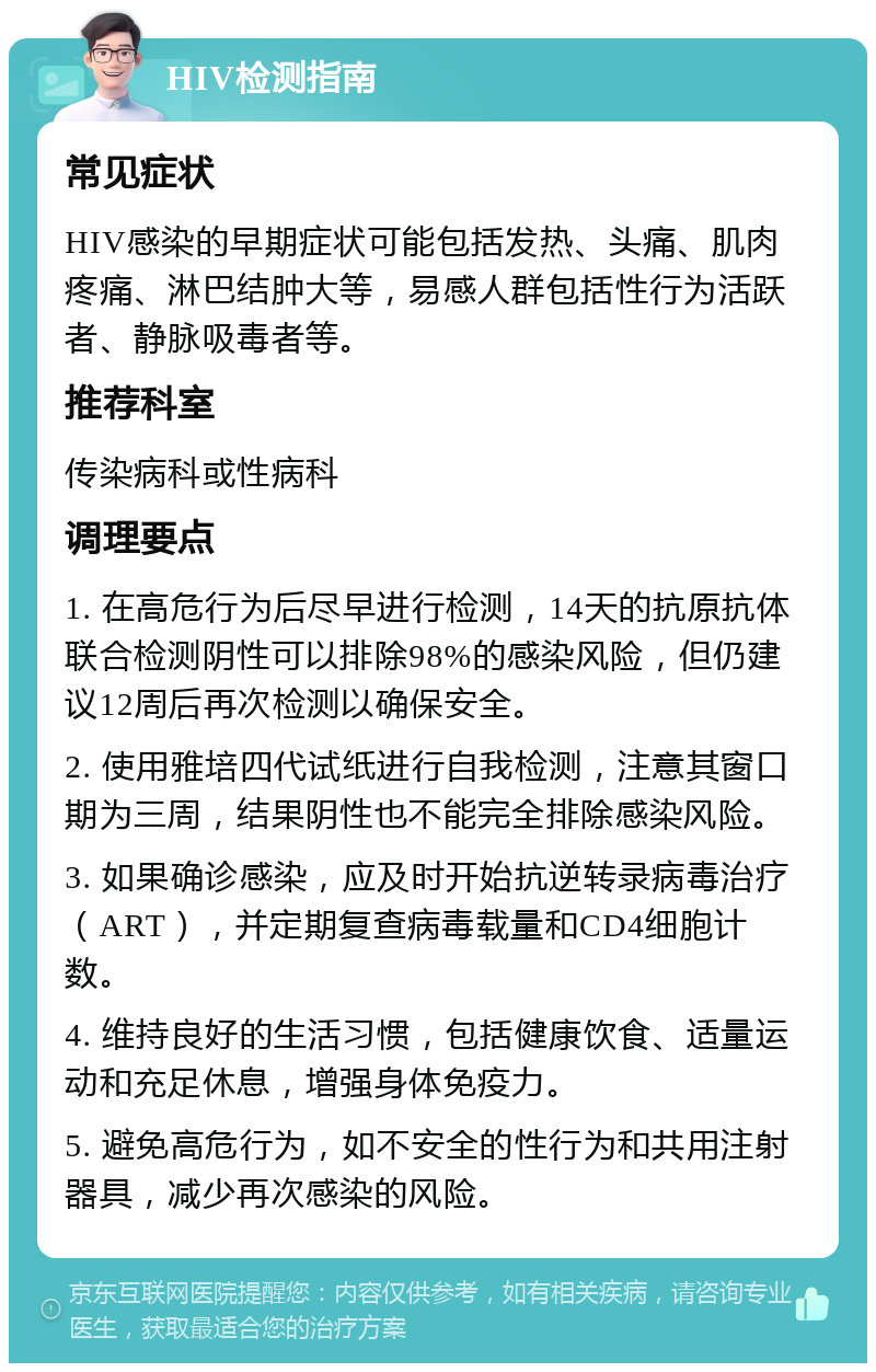 HIV检测指南 常见症状 HIV感染的早期症状可能包括发热、头痛、肌肉疼痛、淋巴结肿大等，易感人群包括性行为活跃者、静脉吸毒者等。 推荐科室 传染病科或性病科 调理要点 1. 在高危行为后尽早进行检测，14天的抗原抗体联合检测阴性可以排除98%的感染风险，但仍建议12周后再次检测以确保安全。 2. 使用雅培四代试纸进行自我检测，注意其窗口期为三周，结果阴性也不能完全排除感染风险。 3. 如果确诊感染，应及时开始抗逆转录病毒治疗（ART），并定期复查病毒载量和CD4细胞计数。 4. 维持良好的生活习惯，包括健康饮食、适量运动和充足休息，增强身体免疫力。 5. 避免高危行为，如不安全的性行为和共用注射器具，减少再次感染的风险。