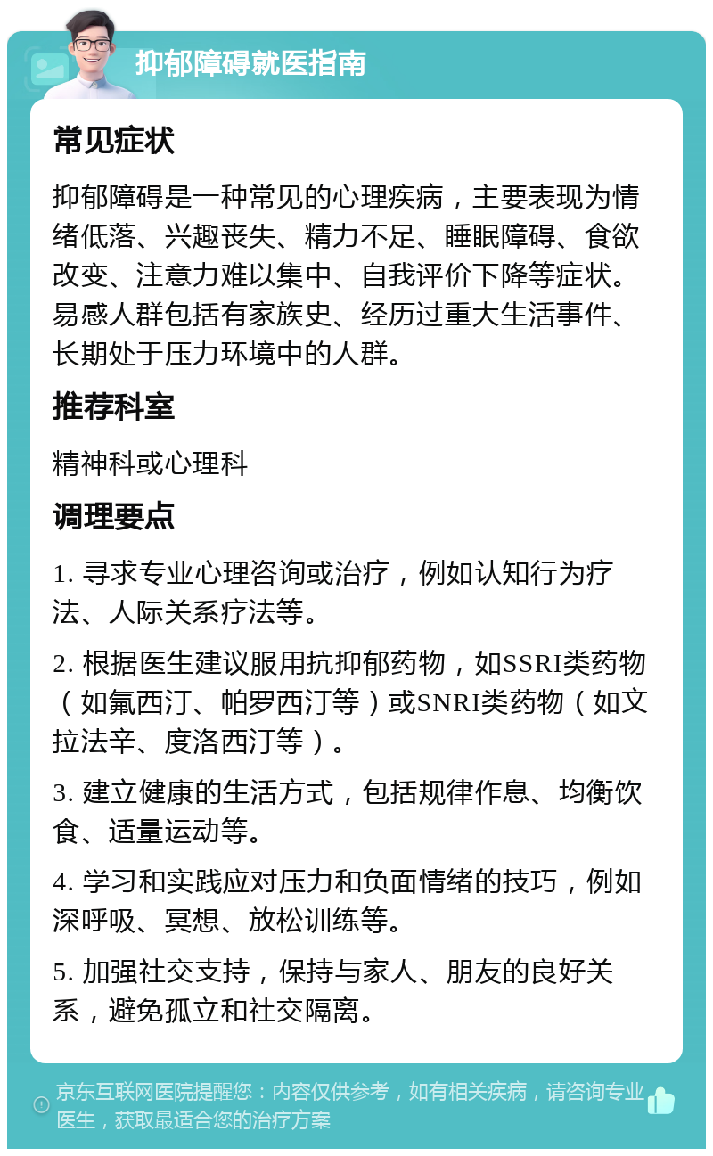 抑郁障碍就医指南 常见症状 抑郁障碍是一种常见的心理疾病，主要表现为情绪低落、兴趣丧失、精力不足、睡眠障碍、食欲改变、注意力难以集中、自我评价下降等症状。易感人群包括有家族史、经历过重大生活事件、长期处于压力环境中的人群。 推荐科室 精神科或心理科 调理要点 1. 寻求专业心理咨询或治疗，例如认知行为疗法、人际关系疗法等。 2. 根据医生建议服用抗抑郁药物，如SSRI类药物（如氟西汀、帕罗西汀等）或SNRI类药物（如文拉法辛、度洛西汀等）。 3. 建立健康的生活方式，包括规律作息、均衡饮食、适量运动等。 4. 学习和实践应对压力和负面情绪的技巧，例如深呼吸、冥想、放松训练等。 5. 加强社交支持，保持与家人、朋友的良好关系，避免孤立和社交隔离。