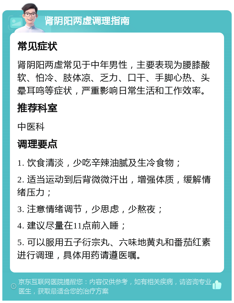 肾阴阳两虚调理指南 常见症状 肾阴阳两虚常见于中年男性，主要表现为腰膝酸软、怕冷、肢体凉、乏力、口干、手脚心热、头晕耳鸣等症状，严重影响日常生活和工作效率。 推荐科室 中医科 调理要点 1. 饮食清淡，少吃辛辣油腻及生冷食物； 2. 适当运动到后背微微汗出，增强体质，缓解情绪压力； 3. 注意情绪调节，少思虑，少熬夜； 4. 建议尽量在11点前入睡； 5. 可以服用五子衍宗丸、六味地黄丸和番茄红素进行调理，具体用药请遵医嘱。