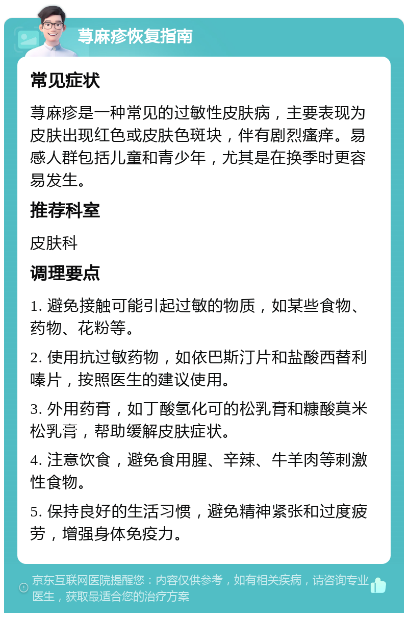 荨麻疹恢复指南 常见症状 荨麻疹是一种常见的过敏性皮肤病，主要表现为皮肤出现红色或皮肤色斑块，伴有剧烈瘙痒。易感人群包括儿童和青少年，尤其是在换季时更容易发生。 推荐科室 皮肤科 调理要点 1. 避免接触可能引起过敏的物质，如某些食物、药物、花粉等。 2. 使用抗过敏药物，如依巴斯汀片和盐酸西替利嗪片，按照医生的建议使用。 3. 外用药膏，如丁酸氢化可的松乳膏和糠酸莫米松乳膏，帮助缓解皮肤症状。 4. 注意饮食，避免食用腥、辛辣、牛羊肉等刺激性食物。 5. 保持良好的生活习惯，避免精神紧张和过度疲劳，增强身体免疫力。