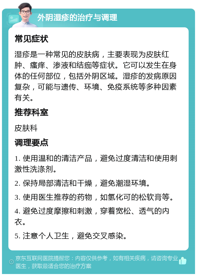 外阴湿疹的治疗与调理 常见症状 湿疹是一种常见的皮肤病，主要表现为皮肤红肿、瘙痒、渗液和结痂等症状。它可以发生在身体的任何部位，包括外阴区域。湿疹的发病原因复杂，可能与遗传、环境、免疫系统等多种因素有关。 推荐科室 皮肤科 调理要点 1. 使用温和的清洁产品，避免过度清洁和使用刺激性洗涤剂。 2. 保持局部清洁和干燥，避免潮湿环境。 3. 使用医生推荐的药物，如氢化可的松软膏等。 4. 避免过度摩擦和刺激，穿着宽松、透气的内衣。 5. 注意个人卫生，避免交叉感染。