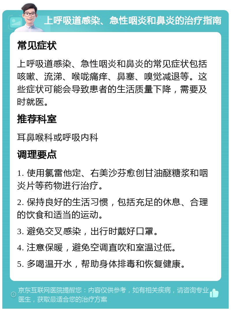 上呼吸道感染、急性咽炎和鼻炎的治疗指南 常见症状 上呼吸道感染、急性咽炎和鼻炎的常见症状包括咳嗽、流涕、喉咙痛痒、鼻塞、嗅觉减退等。这些症状可能会导致患者的生活质量下降，需要及时就医。 推荐科室 耳鼻喉科或呼吸内科 调理要点 1. 使用氯雷他定、右美沙芬愈创甘油醚糖浆和咽炎片等药物进行治疗。 2. 保持良好的生活习惯，包括充足的休息、合理的饮食和适当的运动。 3. 避免交叉感染，出行时戴好口罩。 4. 注意保暖，避免空调直吹和室温过低。 5. 多喝温开水，帮助身体排毒和恢复健康。