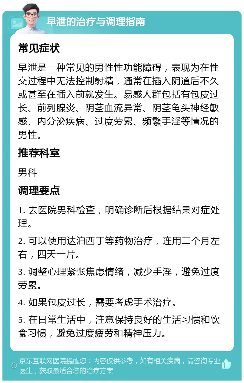 早泄的治疗与调理指南 常见症状 早泄是一种常见的男性性功能障碍，表现为在性交过程中无法控制射精，通常在插入阴道后不久或甚至在插入前就发生。易感人群包括有包皮过长、前列腺炎、阴茎血流异常、阴茎龟头神经敏感、内分泌疾病、过度劳累、频繁手淫等情况的男性。 推荐科室 男科 调理要点 1. 去医院男科检查，明确诊断后根据结果对症处理。 2. 可以使用达泊西丁等药物治疗，连用二个月左右，四天一片。 3. 调整心理紧张焦虑情绪，减少手淫，避免过度劳累。 4. 如果包皮过长，需要考虑手术治疗。 5. 在日常生活中，注意保持良好的生活习惯和饮食习惯，避免过度疲劳和精神压力。