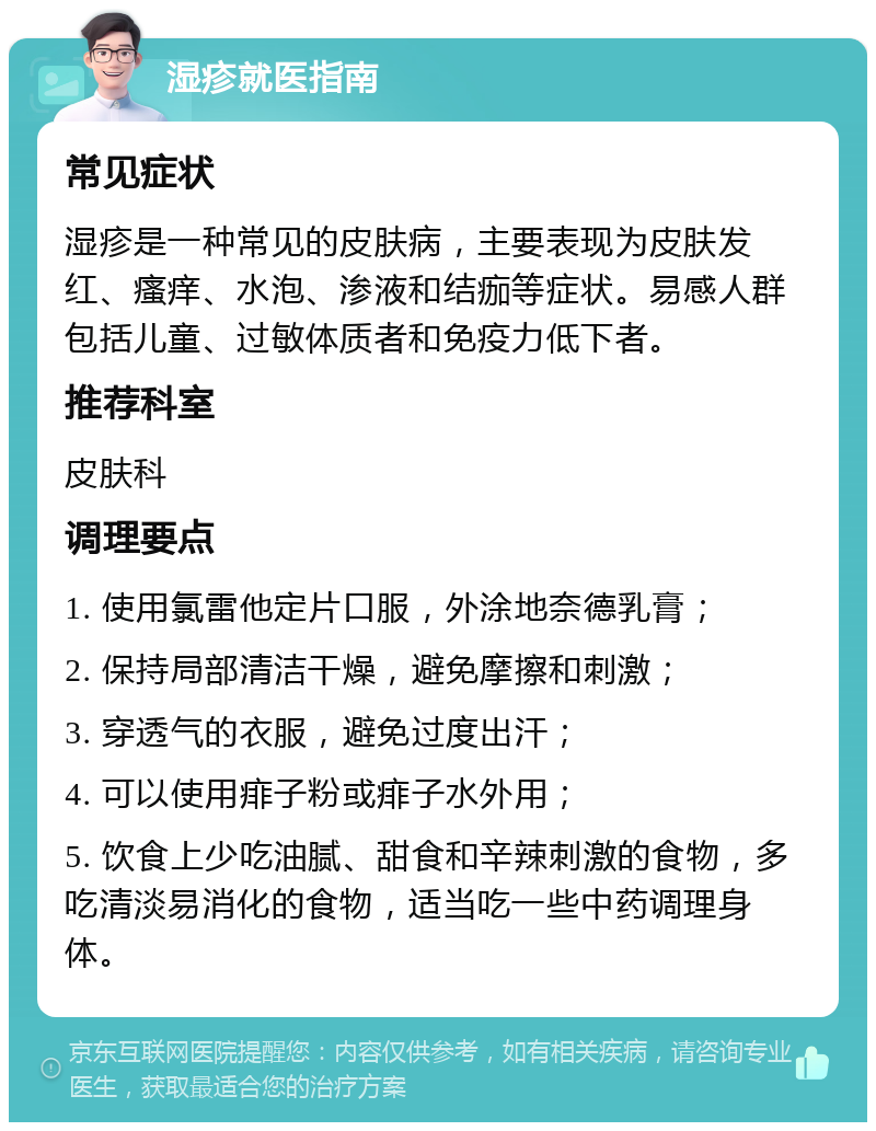 湿疹就医指南 常见症状 湿疹是一种常见的皮肤病，主要表现为皮肤发红、瘙痒、水泡、渗液和结痂等症状。易感人群包括儿童、过敏体质者和免疫力低下者。 推荐科室 皮肤科 调理要点 1. 使用氯雷他定片口服，外涂地奈德乳膏； 2. 保持局部清洁干燥，避免摩擦和刺激； 3. 穿透气的衣服，避免过度出汗； 4. 可以使用痱子粉或痱子水外用； 5. 饮食上少吃油腻、甜食和辛辣刺激的食物，多吃清淡易消化的食物，适当吃一些中药调理身体。