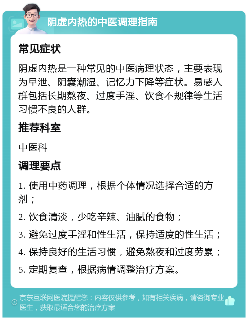 阴虚内热的中医调理指南 常见症状 阴虚内热是一种常见的中医病理状态，主要表现为早泄、阴囊潮湿、记忆力下降等症状。易感人群包括长期熬夜、过度手淫、饮食不规律等生活习惯不良的人群。 推荐科室 中医科 调理要点 1. 使用中药调理，根据个体情况选择合适的方剂； 2. 饮食清淡，少吃辛辣、油腻的食物； 3. 避免过度手淫和性生活，保持适度的性生活； 4. 保持良好的生活习惯，避免熬夜和过度劳累； 5. 定期复查，根据病情调整治疗方案。