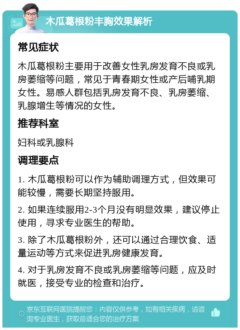 木瓜葛根粉丰胸效果解析 常见症状 木瓜葛根粉主要用于改善女性乳房发育不良或乳房萎缩等问题，常见于青春期女性或产后哺乳期女性。易感人群包括乳房发育不良、乳房萎缩、乳腺增生等情况的女性。 推荐科室 妇科或乳腺科 调理要点 1. 木瓜葛根粉可以作为辅助调理方式，但效果可能较慢，需要长期坚持服用。 2. 如果连续服用2-3个月没有明显效果，建议停止使用，寻求专业医生的帮助。 3. 除了木瓜葛根粉外，还可以通过合理饮食、适量运动等方式来促进乳房健康发育。 4. 对于乳房发育不良或乳房萎缩等问题，应及时就医，接受专业的检查和治疗。