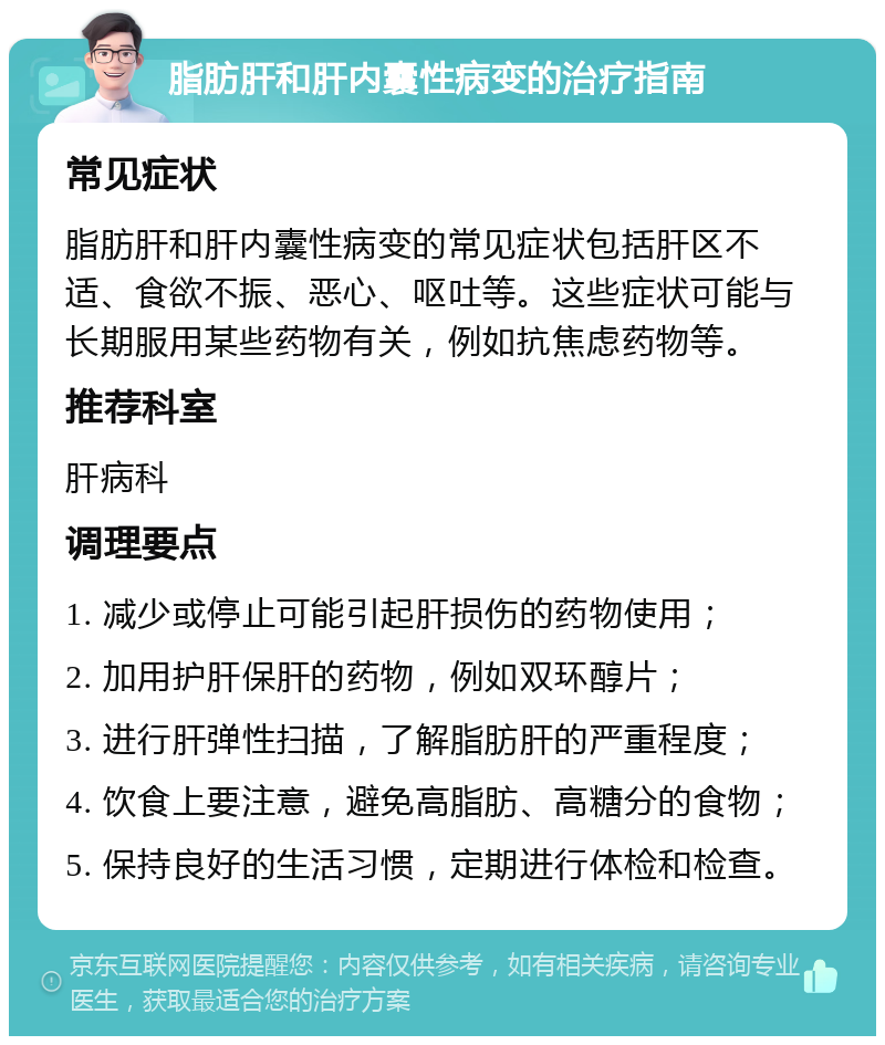 脂肪肝和肝内囊性病变的治疗指南 常见症状 脂肪肝和肝内囊性病变的常见症状包括肝区不适、食欲不振、恶心、呕吐等。这些症状可能与长期服用某些药物有关，例如抗焦虑药物等。 推荐科室 肝病科 调理要点 1. 减少或停止可能引起肝损伤的药物使用； 2. 加用护肝保肝的药物，例如双环醇片； 3. 进行肝弹性扫描，了解脂肪肝的严重程度； 4. 饮食上要注意，避免高脂肪、高糖分的食物； 5. 保持良好的生活习惯，定期进行体检和检查。