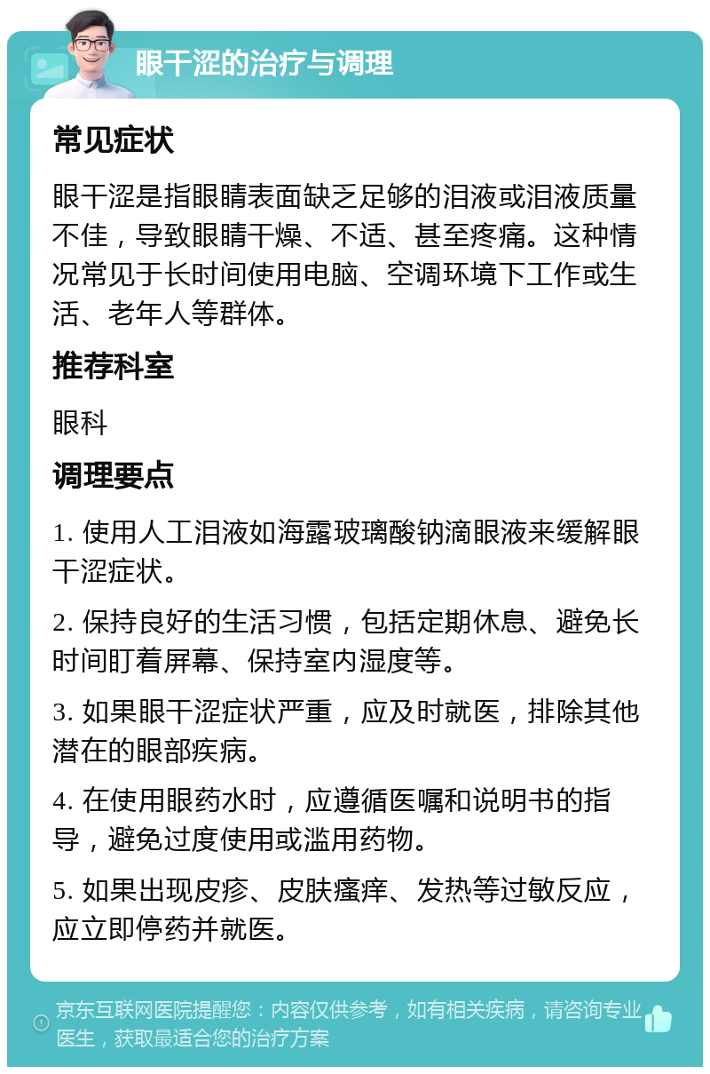 眼干涩的治疗与调理 常见症状 眼干涩是指眼睛表面缺乏足够的泪液或泪液质量不佳，导致眼睛干燥、不适、甚至疼痛。这种情况常见于长时间使用电脑、空调环境下工作或生活、老年人等群体。 推荐科室 眼科 调理要点 1. 使用人工泪液如海露玻璃酸钠滴眼液来缓解眼干涩症状。 2. 保持良好的生活习惯，包括定期休息、避免长时间盯着屏幕、保持室内湿度等。 3. 如果眼干涩症状严重，应及时就医，排除其他潜在的眼部疾病。 4. 在使用眼药水时，应遵循医嘱和说明书的指导，避免过度使用或滥用药物。 5. 如果出现皮疹、皮肤瘙痒、发热等过敏反应，应立即停药并就医。