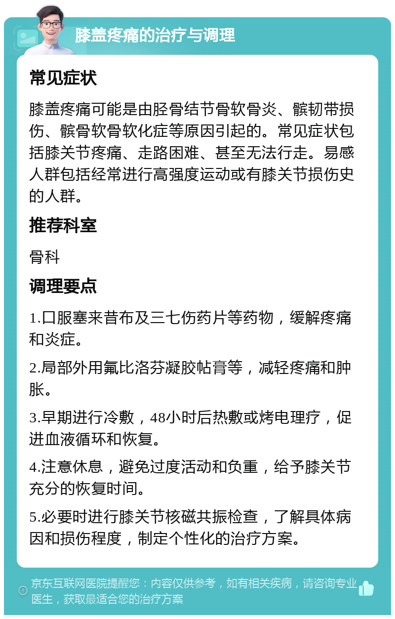 膝盖疼痛的治疗与调理 常见症状 膝盖疼痛可能是由胫骨结节骨软骨炎、髌韧带损伤、髌骨软骨软化症等原因引起的。常见症状包括膝关节疼痛、走路困难、甚至无法行走。易感人群包括经常进行高强度运动或有膝关节损伤史的人群。 推荐科室 骨科 调理要点 1.口服塞来昔布及三七伤药片等药物，缓解疼痛和炎症。 2.局部外用氟比洛芬凝胶帖膏等，减轻疼痛和肿胀。 3.早期进行冷敷，48小时后热敷或烤电理疗，促进血液循环和恢复。 4.注意休息，避免过度活动和负重，给予膝关节充分的恢复时间。 5.必要时进行膝关节核磁共振检查，了解具体病因和损伤程度，制定个性化的治疗方案。