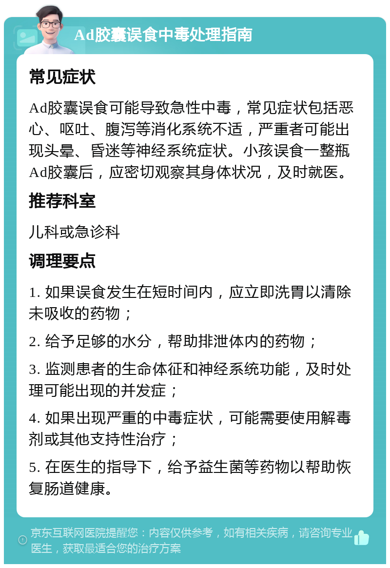 Ad胶囊误食中毒处理指南 常见症状 Ad胶囊误食可能导致急性中毒，常见症状包括恶心、呕吐、腹泻等消化系统不适，严重者可能出现头晕、昏迷等神经系统症状。小孩误食一整瓶Ad胶囊后，应密切观察其身体状况，及时就医。 推荐科室 儿科或急诊科 调理要点 1. 如果误食发生在短时间内，应立即洗胃以清除未吸收的药物； 2. 给予足够的水分，帮助排泄体内的药物； 3. 监测患者的生命体征和神经系统功能，及时处理可能出现的并发症； 4. 如果出现严重的中毒症状，可能需要使用解毒剂或其他支持性治疗； 5. 在医生的指导下，给予益生菌等药物以帮助恢复肠道健康。