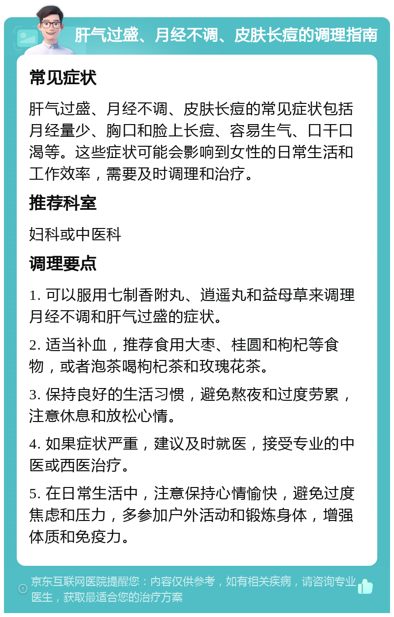 肝气过盛、月经不调、皮肤长痘的调理指南 常见症状 肝气过盛、月经不调、皮肤长痘的常见症状包括月经量少、胸口和脸上长痘、容易生气、口干口渴等。这些症状可能会影响到女性的日常生活和工作效率，需要及时调理和治疗。 推荐科室 妇科或中医科 调理要点 1. 可以服用七制香附丸、逍遥丸和益母草来调理月经不调和肝气过盛的症状。 2. 适当补血，推荐食用大枣、桂圆和枸杞等食物，或者泡茶喝枸杞茶和玫瑰花茶。 3. 保持良好的生活习惯，避免熬夜和过度劳累，注意休息和放松心情。 4. 如果症状严重，建议及时就医，接受专业的中医或西医治疗。 5. 在日常生活中，注意保持心情愉快，避免过度焦虑和压力，多参加户外活动和锻炼身体，增强体质和免疫力。