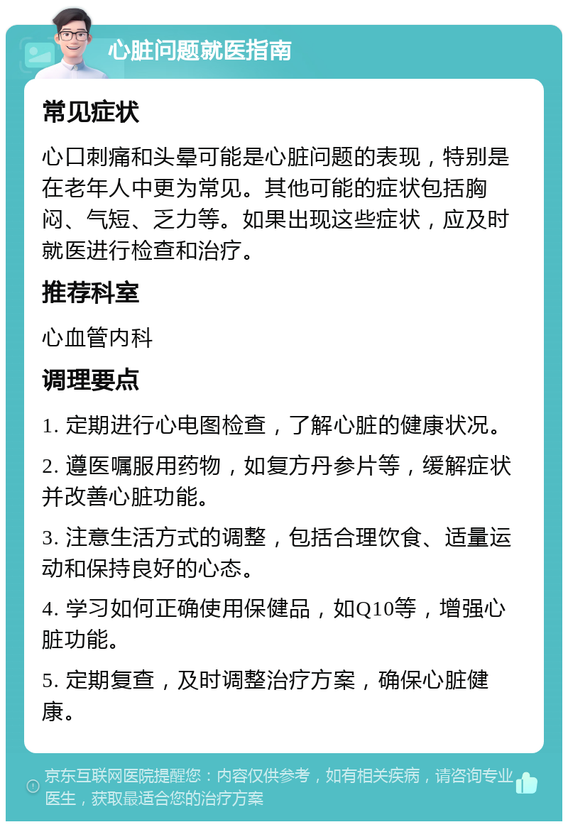 心脏问题就医指南 常见症状 心口刺痛和头晕可能是心脏问题的表现，特别是在老年人中更为常见。其他可能的症状包括胸闷、气短、乏力等。如果出现这些症状，应及时就医进行检查和治疗。 推荐科室 心血管内科 调理要点 1. 定期进行心电图检查，了解心脏的健康状况。 2. 遵医嘱服用药物，如复方丹参片等，缓解症状并改善心脏功能。 3. 注意生活方式的调整，包括合理饮食、适量运动和保持良好的心态。 4. 学习如何正确使用保健品，如Q10等，增强心脏功能。 5. 定期复查，及时调整治疗方案，确保心脏健康。